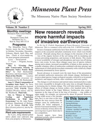 Minnesota Plant Press
                                  The Minnesota Native Plant Society Newsletter

                                                                      www.mnnps.org
Volume 30 Number 2                                                                                        Spring 2011
 Monthly meetings                       New research reveals
  Thompson Park Center/Dakota
             Lodge
     Thompson County Park
       360 Butler Ave. E.,
                                        more harmful impacts
    West St. Paul, MN 55118
                                        of invasive earthworms
         Programs                           by Dr. Lee E. Frelich, Department of Forest Resources, University of
   The Minnesota Native Plant           Minnesota. This is a summary of his talk at the Feb. 3 MNNPS meeting.
Society meets the first Thursday            Invasive European earthworms have been shown to cause a number of
in October, November, December,         impacts at the ecosystem and plant community level, which were briefly
February, March, April, May, and        reviewed. Principle among these are changes in the structure of the soil
June. Check at www.mnnps.org            — loss of the organic horizon of the soil (along with its insulating and
for more program information.           erosion preventing properties), and increase in bulk density. This results
   6 p.m. — Social period               in lower availability of nitrogen and phosphorus and more run-off during
   7 – 9 p.m. — Program, Society        heavy rain events. In turn, these changes cause loss of species richness
business                                among native plants, increased susceptibility of plants to deer grazing via
   May 5: “Grazing Plans                a double whammy effect of earthworms combined with deer grazing, and
with Conservation Priority in           replacement of a lush and diverse plant community with a relatively simple
Minnesota Native Prairie Bank           community dominated by fewer species.
Sites,” by Paul Bockenstedt,
Bonestroo, and Jason Garms, DNR.            Recent advances in research were the main focus of the presentation
Plant-of-the-Month:          Licorice   and included earthworm interaction with climate change; facilitation of
bedstraw (Galium circaezans var.        invasive plant species; longer ecological cascades, referred to as invasional
hypomalacum) by Mr. Bockenstedt.        meltdown; and impacts on birds, other vertebrates, and water quality.
   June 2: “Plant Communities of            The changes in soil structure and nutrient status mentioned above make
Vermilion State Park,” by Tavis         trees more susceptible to drought at the same time as drought frequency
Wesbrook, parks and trails regional     is increasing due to climate change. This will help reinforce the negative
specialist, DNR. P-O-M: Alpine          effects of climate change on forests within a few hundred miles of the
woodsia (Woodsia alpina), also by       prairie-forest border in the Upper Midwest. Earthworms also create a
Mr. Westbrook. Plant Sale.              signature in the rings of trees at the time of invasion — ring widths of
   Oct. 6: “Delays in Nitrogen          sugar maple, for example, are narrowed by about 30 percent. Recovery
                                        of ring width occurs a few decades
                                                                                      In this issue
Cycling       and        Population
Oscillations    in    Wild      Rice    later, but it is not clear at this time
Ecosystems,” by Dr. John Pastor,        whether the trees recover from the        President’s column ...................2
professor, Department of Biology,       changes cause by earthworms, or           Spring field trips ............ ...........3
U of M, Duluth. P-O-M: Wild             whether the forest undergoes a            Lakeshore plantings .... .............4
Rice (Zizania palustris), also by Dr.   period of increased mortality so that     Winona County Larix ...............5
Pastor.                                 a lower of density of trees allows the     Lifetime member Linda Huhn.5
                                        surviving trees to grow faster due to     Mushroom book list .................6
Plant sale requirements                 less competition.                         New members .......... .................6
   By 6 p.m., bring labeled potted          Several papers have been              BioBlitz events ........................7
native plants (not cultivars) dug       published recently, which combined        Plant Lore: Twinleaf .................7
from your property in Minnesota.        Continued on page 3
 