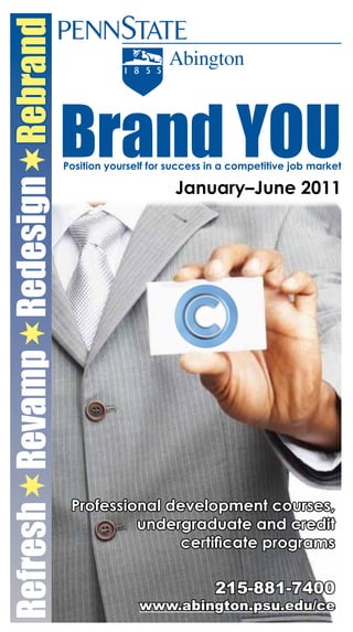 RefreshRevampRedesignRebrand


                                  Brand YOU
                                  Position yourself for success in a competitive job market

                                                        January–June 2011




                                   Professional development courses,
                                  Free      undergraduate and credit
                                  workshops certificate programs
                                  page 1
                                                                 215-881-7400
                                                 www.abington.psu.edu/ce
 