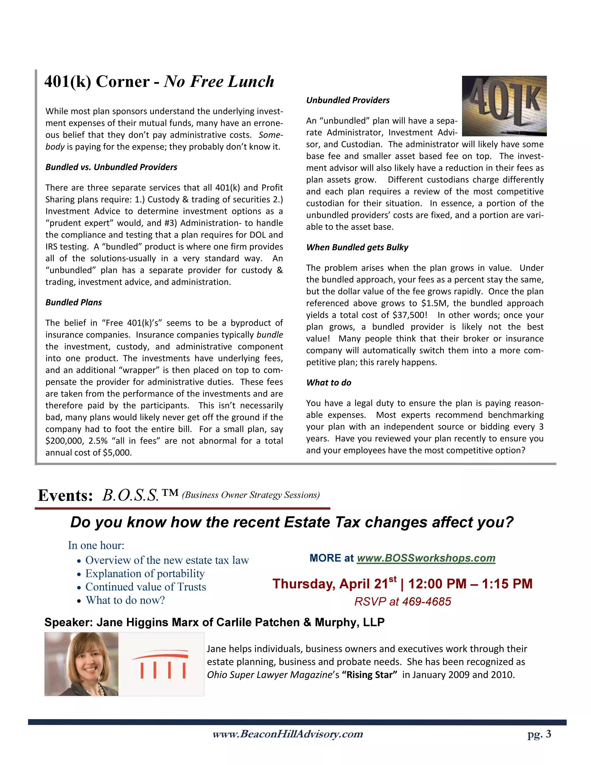401(k) Corner - o Free Lunch
                                                                  Unbundled Providers
 While most plan sponsors understand the underlying invest-
 ment expenses of their mutual funds, many have an errone-        An “unbundled” plan will have a sepa-
 ous belief that they don’t pay administrative costs. Some-       rate Administrator, Investment Advi-
 body is paying for the expense; they probably don’t know it.     sor, and Custodian. The administrator will likely have some
                                                                  base fee and smaller asset based fee on top. The invest-
 Bundled vs. Unbundled Providers                                  ment advisor will also likely have a reduction in their fees as
                                                                  plan assets grow. Different custodians charge differently
 There are three separate services that all 401(k) and Profit     and each plan requires a review of the most competitive
 Sharing plans require: 1.) Custody & trading of securities 2.)   custodian for their situation. In essence, a portion of the
 Investment Advice to determine investment options as a           unbundled providers’ costs are fixed, and a portion are vari-
 “prudent expert” would, and #3) Administration- to handle        able to the asset base.
 the compliance and testing that a plan requires for DOL and
 IRS testing. A “bundled” product is where one firm provides      When Bundled gets Bulky
 all of the solutions-usually in a very standard way. An
 “unbundled” plan has a separate provider for custody &           The problem arises when the plan grows in value. Under
 trading, investment advice, and administration.                  the bundled approach, your fees as a percent stay the same,
                                                                  but the dollar value of the fee grows rapidly. Once the plan
 Bundled Plans                                                    referenced above grows to $1.5M, the bundled approach
                                                                  yields a total cost of $37,500! In other words; once your
 The belief in “Free 401(k)’s” seems to be a byproduct of         plan grows, a bundled provider is likely not the best
 insurance companies. Insurance companies typically bundle        value! Many people think that their broker or insurance
 the investment, custody, and administrative component            company will automatically switch them into a more com-
 into one product. The investments have underlying fees,          petitive plan; this rarely happens.
 and an additional “wrapper” is then placed on top to com-
 pensate the provider for administrative duties. These fees       What to do
 are taken from the performance of the investments and are
 therefore paid by the participants. This isn’t necessarily       You have a legal duty to ensure the plan is paying reason-
 bad, many plans would likely never get off the ground if the     able expenses. Most experts recommend benchmarking
 company had to foot the entire bill. For a small plan, say       your plan with an independent source or bidding every 3
 $200,000, 2.5% “all in fees” are not abnormal for a total        years. Have you reviewed your plan recently to ensure you
 annual cost of $5,000.                                           and your employees have the most competitive option?



Events: B.O.S.S.™ (Business Owner Strategy Sessions)
       Do you know how the recent Estate Tax changes affect you?
      In one hour:
        • Overview of the new estate tax law                      MORE at www.BOSSworkshops.com
        • Explanation of portability
        • Continued value of Trusts                         Thursday, April 21st | 12:00 PM – 1:15 PM
        • What to do now?                                                      RSVP at 469-4685
 Speaker: Jane Higgins Marx of Carlile Patchen & Murphy, LLP

                                           Jane helps individuals, business owners and executives work through their
                                           estate planning, business and probate needs. She has been recognized as
                                           Ohio Super Lawyer Magazine’s “Rising Star” in January 2009 and 2010.




                                            www.BeaconHillAdvisory.com                                                      pg. 3
 