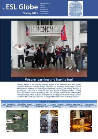 A publication of


The   ESL Globe                                    the ESL
                                                   institute
                                                   University of
                                                   Tennessee at
                           Spring 2011             Chattanooga




                              We are learning and having fun!
                   Learning English in the morning. Learning English in the afternoon. Fun times in the
                   classroom. Fun times in the ESL lounge. Valentines and shamrocks. Chinese New Year and
                   Chinese food! Birthdays and birthday cakes! Bowling, travelling, and learning. Riding in a
                   great big bus to the heart of Tennessee. More food at lunch at Miss Mary Bobo’s. Learning
                   about the distillery process at Lynchburg. Kites and scavenger hunts in the park. Meeting the
                   Soddy-Daisy High School students. Making friends. Greetings and farewells. The graduation
                   luncheon. More food! More farewells. Learning and having fun. Let’s do it all again please!


                                                    In this Newsletter
Jack Daniel Trip   Miss Mary Bobo’s          Bowling Trip             Korean Students     Chinese New Year         Comments
    Stories            Fun Page             Call Me Text Me              Birthdays            Pictures             Puzzles
 