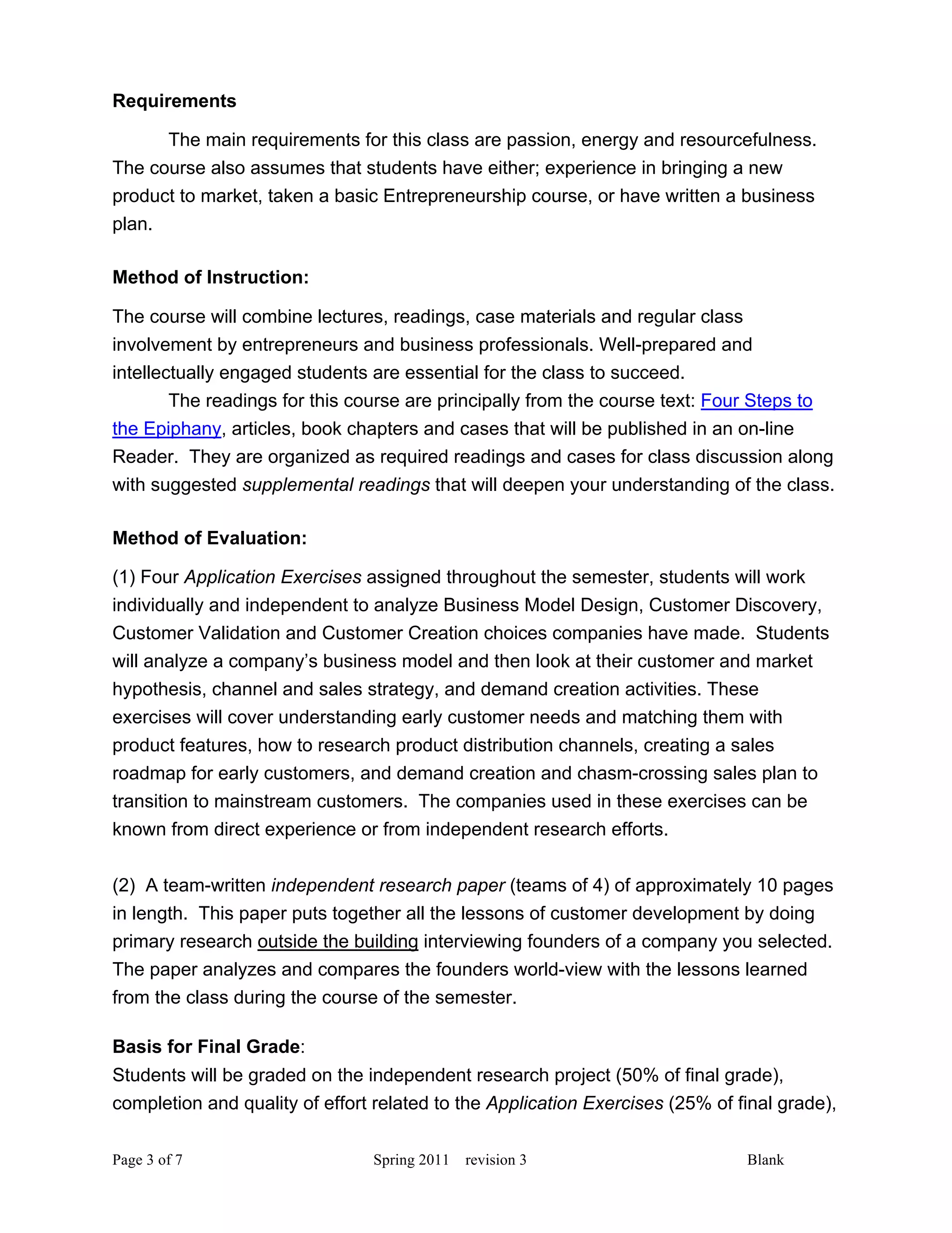Requirements

      The main requirements for this class are passion, energy and resourcefulness.
The course also assumes that students have either; experience in bringing a new
product to market, taken a basic Entrepreneurship course, or have written a business
plan.

Method of Instruction:

The course will combine lectures, readings, case materials and regular class
involvement by entrepreneurs and business professionals. Well-prepared and
intellectually engaged students are essential for the class to succeed.
        The readings for this course are principally from the course text: Four Steps to
the Epiphany, articles, book chapters and cases that will be published in an on-line
Reader. They are organized as required readings and cases for class discussion along
with suggested supplemental readings that will deepen your understanding of the class.

Method of Evaluation:

(1) Four Application Exercises assigned throughout the semester, students will work
individually and independent to analyze Business Model Design, Customer Discovery,
Customer Validation and Customer Creation choices companies have made. Students
will analyze a company’s business model and then look at their customer and market
hypothesis, channel and sales strategy, and demand creation activities. These
exercises will cover understanding early customer needs and matching them with
product features, how to research product distribution channels, creating a sales
roadmap for early customers, and demand creation and chasm-crossing sales plan to
transition to mainstream customers. The companies used in these exercises can be
known from direct experience or from independent research efforts.

(2) A team-written independent research paper (teams of 4) of approximately 10 pages
in length. This paper puts together all the lessons of customer development by doing
primary research outside the building interviewing founders of a company you selected.
The paper analyzes and compares the founders world-view with the lessons learned
from the class during the course of the semester.

Basis for Final Grade:
Students will be graded on the independent research project (50% of final grade),
completion and quality of effort related to the Application Exercises (25% of final grade),

Page 3 of 7                     Spring 2011   revision 3                       Blank
 