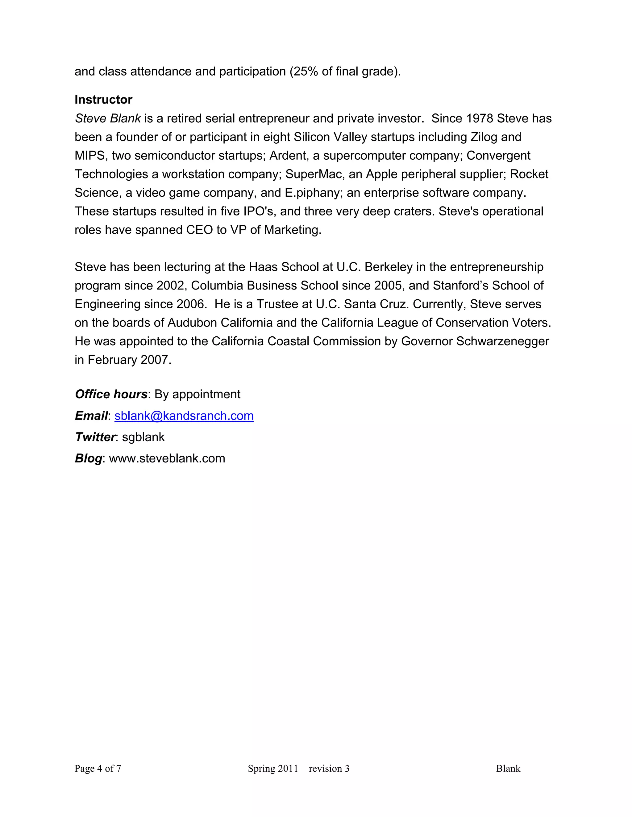 and class attendance and participation (25% of final grade).

Instructor
Steve Blank is a retired serial entrepreneur and private investor. Since 1978 Steve has
been a founder of or participant in eight Silicon Valley startups including Zilog and
MIPS, two semiconductor startups; Ardent, a supercomputer company; Convergent
Technologies a workstation company; SuperMac, an Apple peripheral supplier; Rocket
Science, a video game company, and E.piphany; an enterprise software company.
These startups resulted in five IPO's, and three very deep craters. Steve's operational
roles have spanned CEO to VP of Marketing.

Steve has been lecturing at the Haas School at U.C. Berkeley in the entrepreneurship
program since 2002, Columbia Business School since 2005, and Stanford’s School of
Engineering since 2006. He is a Trustee at U.C. Santa Cruz. Currently, Steve serves
on the boards of Audubon California and the California League of Conservation Voters.
He was appointed to the California Coastal Commission by Governor Schwarzenegger
in February 2007.

Office hours: By appointment
Email: sblank@kandsranch.com
Twitter: sgblank
Blog: www.steveblank.com




Page 4 of 7                    Spring 2011   revision 3                     Blank
 