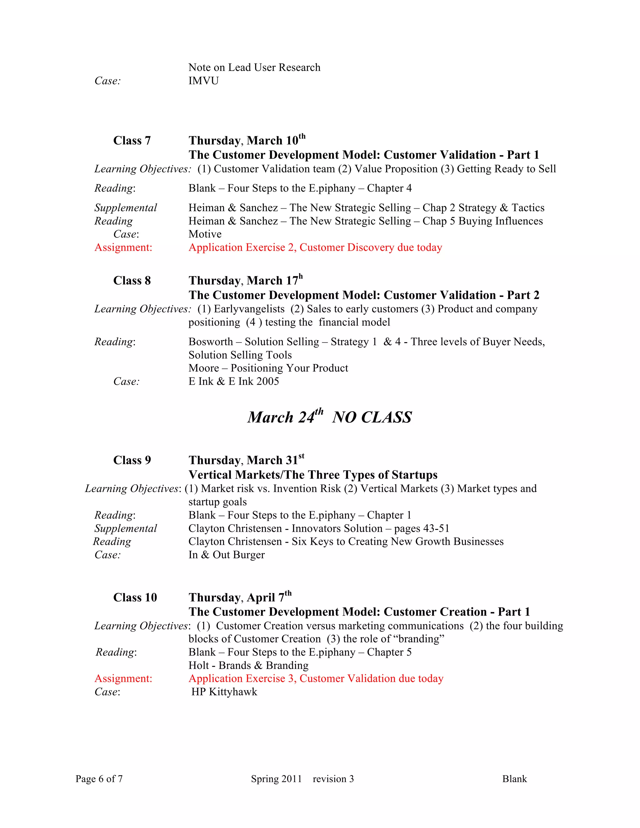 Note on Lead User Research
    Case:               IMVU




        Class 7         Thursday, March 10th
                        The Customer Development Model: Customer Validation - Part 1
    Learning Objectives: (1) Customer Validation team (2) Value Proposition (3) Getting Ready to Sell
    Reading:            Blank – Four Steps to the E.piphany – Chapter 4
    Supplemental        Heiman & Sanchez – The New Strategic Selling – Chap 2 Strategy & Tactics
    Reading             Heiman & Sanchez – The New Strategic Selling – Chap 5 Buying Influences
       Case:            Motive
    Assignment:         Application Exercise 2, Customer Discovery due today

        Class 8         Thursday, March 17h
                        The Customer Development Model: Customer Validation - Part 2
    Learning Objectives: (1) Earlyvangelists (2) Sales to early customers (3) Product and company
                       positioning (4 ) testing the financial model
    Reading:            Bosworth – Solution Selling – Strategy 1 & 4 - Three levels of Buyer Needs,
                        Solution Selling Tools
                        Moore – Positioning Your Product
        Case:           E Ink & E Ink 2005


                                    March 24th NO CLASS

        Class 9         Thursday, March 31st
                        Vertical Markets/The Three Types of Startups
  Learning Objectives: (1) Market risk vs. Invention Risk (2) Vertical Markets (3) Market types and
                        startup goals
    Reading:            Blank – Four Steps to the E.piphany – Chapter 1
    Supplemental        Clayton Christensen - Innovators Solution – pages 43-51
   Reading              Clayton Christensen - Six Keys to Creating New Growth Businesses
    Case:               In & Out Burger


        Class 10        Thursday, April 7th
                        The Customer Development Model: Customer Creation - Part 1
    Learning Objectives: (1) Customer Creation versus marketing communications (2) the four building
                       blocks of Customer Creation (3) the role of “branding”
    Reading:           Blank – Four Steps to the E.piphany – Chapter 5
                       Holt - Brands & Branding
    Assignment:        Application Exercise 3, Customer Validation due today
    Case:               HP Kittyhawk




Page 6 of 7                          Spring 2011   revision 3                              Blank
 