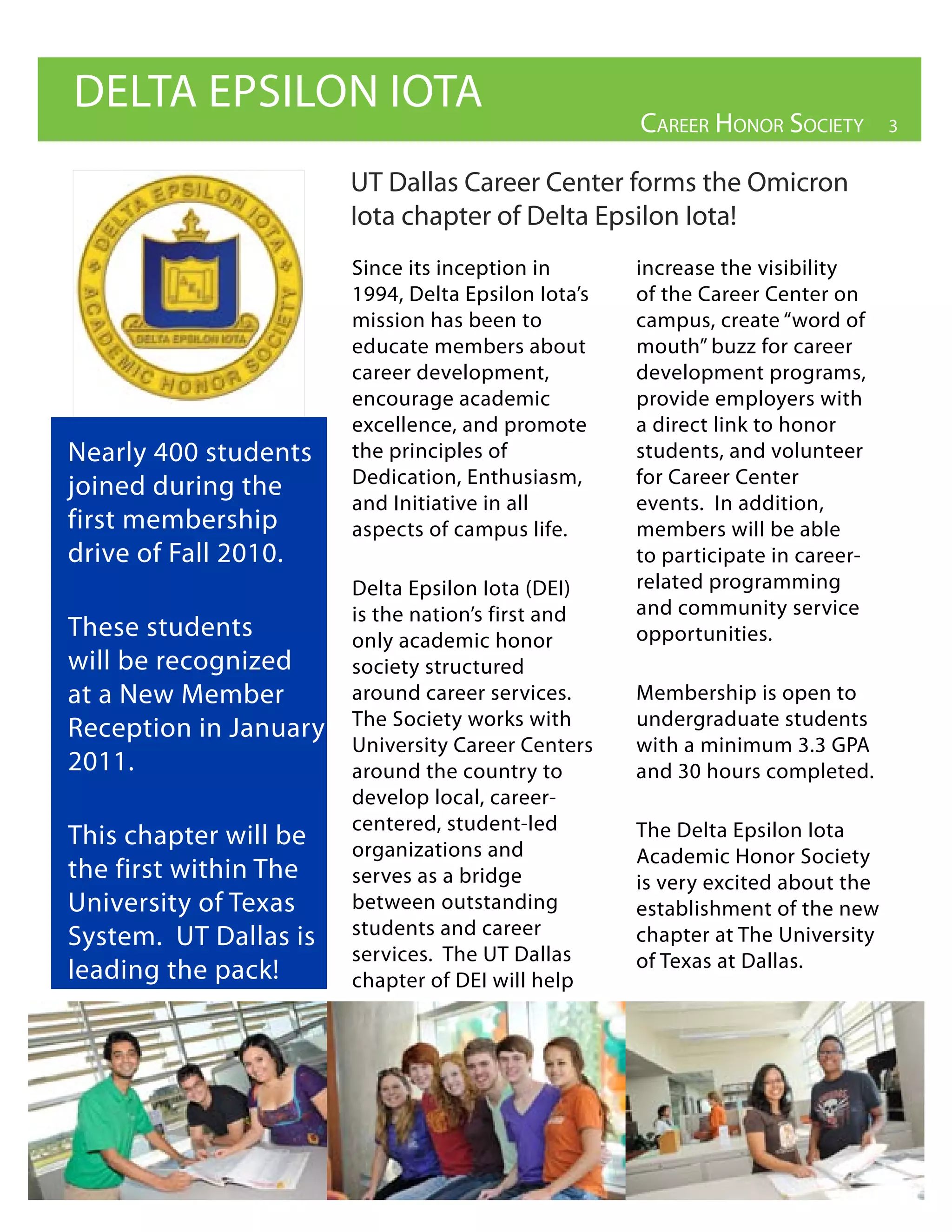 DELTA EPSILON IOTA
                                                    Career Honor soCiety        3


                       UT Dallas Career Center forms the Omicron
                       Iota chapter of Delta Epsilon Iota!
                       Since its inception in       increase the visibility
                       1994, Delta Epsilon Iota’s   of the Career Center on
                       mission has been to          campus, create “word of
                       educate members about        mouth” buzz for career
                       career development,          development programs,
                       encourage academic           provide employers with
                       excellence, and promote      a direct link to honor
Nearly 400 students    the principles of            students, and volunteer
joined during the      Dedication, Enthusiasm,      for Career Center
                       and Initiative in all        events. In addition,
first membership       aspects of campus life.      members will be able
drive of Fall 2010.                                 to participate in career-
                       Delta Epsilon Iota (DEI)     related programming
                       is the nation’s first and    and community service
These students         only academic honor          opportunities.
will be recognized     society structured
at a New Member        around career services.      Membership is open to
Reception in January   The Society works with       undergraduate students
                       University Career Centers    with a minimum 3.3 GPA
2011.                  around the country to        and 30 hours completed.
                       develop local, career-
                       centered, student-led        The Delta Epsilon Iota
This chapter will be   organizations and            Academic Honor Society
the first within The   serves as a bridge           is very excited about the
University of Texas    between outstanding          establishment of the new
System. UT Dallas is   students and career          chapter at The University
                       services. The UT Dallas      of Texas at Dallas.
leading the pack!      chapter of DEI will help
 