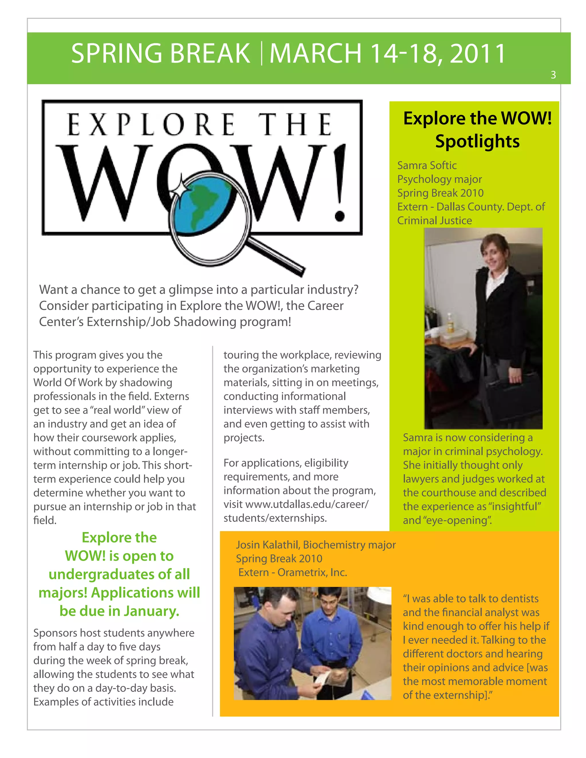 SPRING BREAK MARCH 14-18, 2011
                                                                                                                 3



                                                                              Explore the WOW!
                                                                                 Spotlights
                                                                             Samra Softic
                                                                             Psychology major
                                                                             Spring Break 2010
                                                                             Extern - Dallas County. Dept. of
                                                                             Criminal Justice




 Want a chance to get a glimpse into a particular industry?
 Consider participating in Explore the WOW!, the Career
 Center’s Externship/Job Shadowing program!

This program gives you the            touring the workplace, reviewing
opportunity to experience the         the organization’s marketing
World Of Work by shadowing            materials, sitting in on meetings,
professionals in the field. Externs   conducting informational
get to see a “real world” view of     interviews with staff members,
an industry and get an idea of        and even getting to assist with
how their coursework applies,         projects.                               Samra is now considering a
without committing to a longer-                                               major in criminal psychology.
term internship or job. This short-   For applications, eligibility           She initially thought only
term experience could help you        requirements, and more                  lawyers and judges worked at
determine whether you want to         information about the program,          the courthouse and described
pursue an internship or job in that   visit www.utdallas.edu/career/          the experience as “insightful”
field.                                students/externships.                   and “eye-opening”.
       Explore the                      Josin Kalathil, Biochemistry major
    WOW! is open to                     Spring Break 2010
  undergraduates of all                  Extern - Orametrix, Inc.
 majors! Applications will                                                    “I was able to talk to dentists
   be due in January.                                                         and the financial analyst was
                                                                              kind enough to offer his help if
Sponsors host students anywhere
                                                                              I ever needed it. Talking to the
from half a day to five days
                                                                              different doctors and hearing
during the week of spring break,
                                                                              their opinions and advice [was
allowing the students to see what
                                                                              the most memorable moment
they do on a day-to-day basis.
                                                                              of the externship].”
Examples of activities include
 