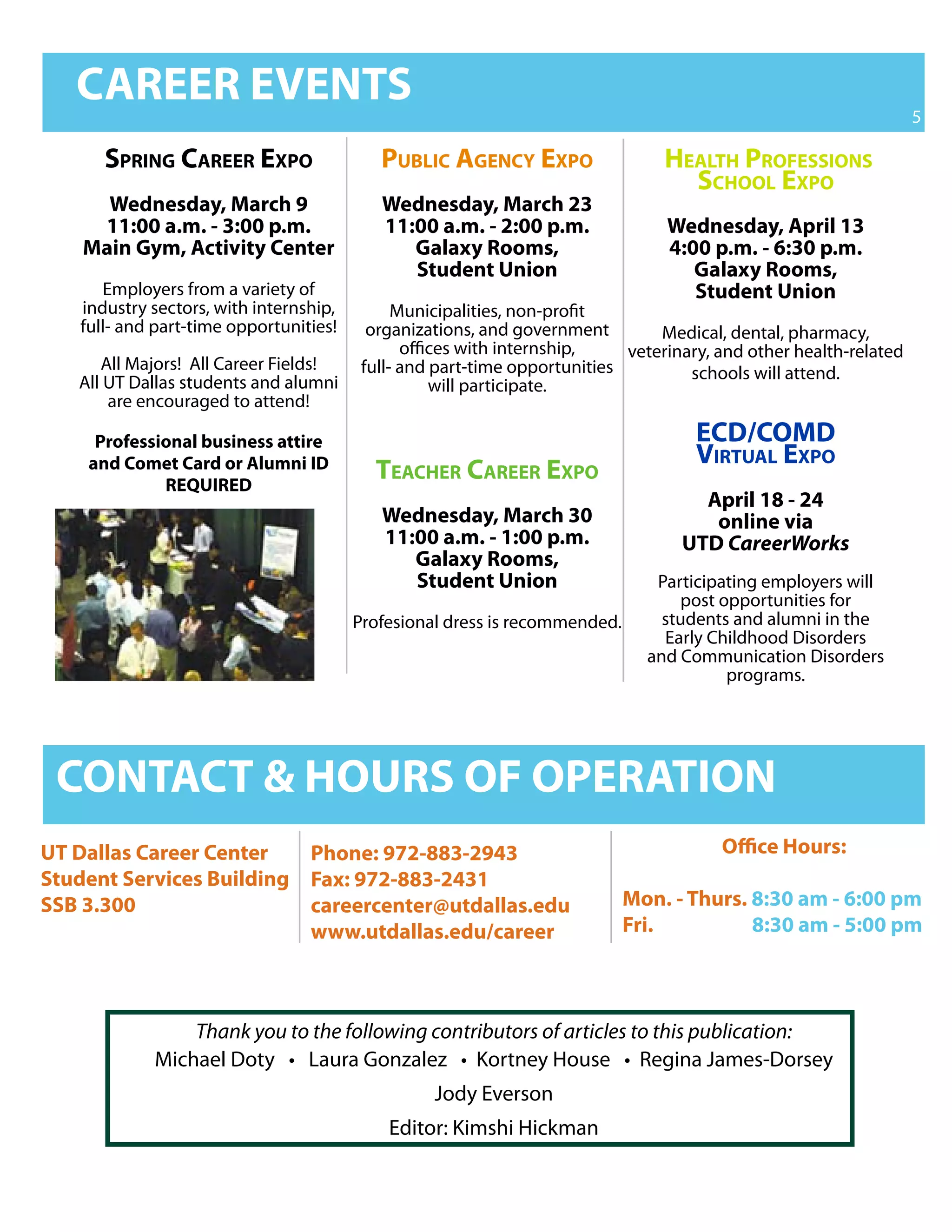 CAREER EVENTS
                                                                                                                  5

      Spring Career expo                   publiC agenCy expo                   healTh profeSSionS
                                                                                  SChool expo
      Wednesday, March 9                   Wednesday, March 23
     11:00 a.m. - 3:00 p.m.                11:00 a.m. - 2:00 p.m.               Wednesday, April 13
    Main Gym, Activity Center                 Galaxy Rooms,                     4:00 p.m. - 6:30 p.m.
                                              Student Union                        Galaxy Rooms,
      Employers from a variety of                                                  Student Union
   industry sectors, with internship,         Municipalities, non-profit
   full- and part-time opportunities!     organizations, and government        Medical, dental, pharmacy,
                                               offices with internship,    veterinary, and other health-related
      All Majors! All Career Fields!     full- and part-time opportunities
   All UT Dallas students and alumni                                               schools will attend.
                                                   will participate.
       are encouraged to attend!

     Professional business attire                                                   eCD/CoMD
    and Comet Card or Alumni ID                                                     VirTual expo
             REQUIRED
                                          TeaCher Career expo
                                                                                    April 18 - 24
                                           Wednesday, March 30                       online via
                                           11:00 a.m. - 1:00 p.m.                 UTD CareerWorks
                                              Galaxy Rooms,
                                              Student Union                    Participating employers will
                                                                                  post opportunities for
                                        Profesional dress is recommended.       students and alumni in the
                                                                                Early Childhood Disorders
                                                                              and Communication Disorders
                                                                                        programs.




 CONTACT & HOURS OF OPERATION
UT Dallas Career Center   Phone: 972-883-2943                                          Office Hours:
Student Services Building Fax: 972-883-2431
SSB 3.300                 careercenter@utdallas.edu                         Mon. - Thurs. 8:30 am - 6:00 pm
                          www.utdallas.edu/career                           Fri.          8:30 am - 5:00 pm



                Thank you to the following contributors of articles to this publication:
            Michael	Doty			•			Laura	Gonzalez			•		Kortney	House			•		Regina	James-Dorsey
                                                  Jody Everson
                                            Editor: Kimshi Hickman
 