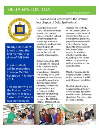 DELTA EPSILON IOTA
                                                    Career Honor soCiety        3


                       UT Dallas Career Center forms the Omicron
                       Iota chapter of Delta Epsilon Iota!
                       Since its inception in       increase the visibility
                       1994, Delta Epsilon Iota’s   of the Career Center on
                       mission has been to          campus, create “word of
                       educate members about        mouth” buzz for career
                       career development,          development programs,
                       encourage academic           provide employers with
                       excellence, and promote      a direct link to honor
Nearly 400 students    the principles of            students, and volunteer
joined during the      Dedication, Enthusiasm,      for Career Center
                       and Initiative in all        events. In addition,
first membership       aspects of campus life.      members will be able
drive of Fall 2010.                                 to participate in career-
                       Delta Epsilon Iota (DEI)     related programming
                       is the nation’s first and    and community service
These students         only academic honor          opportunities.
will be recognized     society structured
at a New Member        around career services.      Membership is open to
Reception in January   The Society works with       undergraduate students
                       University Career Centers    with a minimum 3.3 GPA
2011.                  around the country to        and 30 hours completed.
                       develop local, career-
                       centered, student-led        The Delta Epsilon Iota
This chapter will be   organizations and            Academic Honor Society
the first within The   serves as a bridge           is very excited about the
University of Texas    between outstanding          establishment of the new
System. UT Dallas is   students and career          chapter at The University
                       services. The UT Dallas      of Texas at Dallas.
leading the pack!      chapter of DEI will help
 