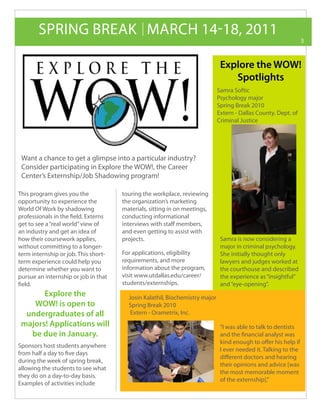 SPRING BREAK MARCH 14-18, 2011
                                                                                                                 3



                                                                              Explore the WOW!
                                                                                 Spotlights
                                                                             Samra Softic
                                                                             Psychology major
                                                                             Spring Break 2010
                                                                             Extern - Dallas County. Dept. of
                                                                             Criminal Justice




 Want a chance to get a glimpse into a particular industry?
 Consider participating in Explore the WOW!, the Career
 Center’s Externship/Job Shadowing program!

This program gives you the            touring the workplace, reviewing
opportunity to experience the         the organization’s marketing
World Of Work by shadowing            materials, sitting in on meetings,
professionals in the field. Externs   conducting informational
get to see a “real world” view of     interviews with staff members,
an industry and get an idea of        and even getting to assist with
how their coursework applies,         projects.                               Samra is now considering a
without committing to a longer-                                               major in criminal psychology.
term internship or job. This short-   For applications, eligibility           She initially thought only
term experience could help you        requirements, and more                  lawyers and judges worked at
determine whether you want to         information about the program,          the courthouse and described
pursue an internship or job in that   visit www.utdallas.edu/career/          the experience as “insightful”
field.                                students/externships.                   and “eye-opening”.
       Explore the                      Josin Kalathil, Biochemistry major
    WOW! is open to                     Spring Break 2010
  undergraduates of all                  Extern - Orametrix, Inc.
 majors! Applications will                                                    “I was able to talk to dentists
   be due in January.                                                         and the financial analyst was
                                                                              kind enough to offer his help if
Sponsors host students anywhere
                                                                              I ever needed it. Talking to the
from half a day to five days
                                                                              different doctors and hearing
during the week of spring break,
                                                                              their opinions and advice [was
allowing the students to see what
                                                                              the most memorable moment
they do on a day-to-day basis.
                                                                              of the externship].”
Examples of activities include
 