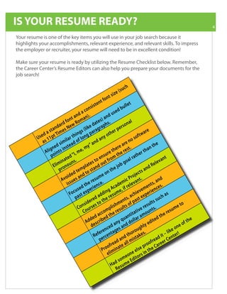 IS YOUR RESUME READY?                                                                                                                               4

 Your resume is one of the key items you will use in your job search because it
 highlights your accomplishments, relevant experience, and relevant skills. To impress
 the employer or recruiter, your resume will need to be in excellent condition!

 Make sure your resume is ready by utilizing the Resume Checklist below. Remember,
Important Contact Resume Editors can also help you prepare your documents for the
 the Career Center’s          Major Events in Month 2010: Dates and times are subject
 job search!
Information                   to change Please check our website for latest information

                                                                                           u   ch
                                                                                      e (s
                                                                                siz
                                                                           nt
                                                                 en   t fo
                                                            st                                 llet
                                                   co   nsi                            db
                                                                                          u
                                               d a ).                        use
                                         t an an                    )a  nd
                                    fo n R o m                 t e s h s.                    al
                               a rd e w                     da ap                      son
                         nd           N               i ke        r                 er
                     sta imes                    s ( l p a ra g               er p                           re
                d a pt T                     ing ng                     o th                            t wa
            Us e 1 1                     th
                                    ilar of lo                    a ny                         os
                                                                                                   of
                  s                                          nd                         re n
    
                a              sim d
                         e d i n s te a
                       n s                         m    y” a                      r e a t.                      nt
                                                                                                                      he
                     g
                  Ali oint                      e,                             he es                         ha
                                           I, m                          re t t h e r                   er t
                                        d“                          nsu                          at h
                     p
                                   a t e s.
                                in un
                        E l i m ro n o
                                                               o e t f ro m
                                                              t u
                                                         te s o                  job
                                                                                       g  o al r
                                                                                                                     ele
                                                                                                                         va n
                                                                                                                               t
                                                   pla tand                                                    dR
                                              em                           the                              an
                             p
                                        de d t d to s
                                  vo i e s a n                sum
                                                                     e on                         je
                                                                                             Pro n t .
                                                                                                      c ts
                                 A su
                                                        e r e n c e.
                                                                                         ic
                                                                                    e m e l eva                        and
                                      is                                                                         t s, s.
                                           u
                                                    th
                                              sed perie
                                        Foc ast ex                     ing
                                                                                  d
                                                                             Ac a e, i f r
                                                                                                     ev
                                                                                                              en
                                                                                                          e m r i e n ce
                                                                  d d re s u m                  c h i ex p e                   as
                                                              d a he                      s, a a s t                    uch
                                           p
                                                 n
                                              Co u r s
                                                         e re t
                                                   s i d e s to                      ent p
                                                                                hm lts of
                                                                          plis esu
                                                                                                              s ult
                                                                                                         e re n t s.
                                                                                                                     ss
                                                                                                                                      me
                                                                                                                                         to
                                                  Co                  om r                         tiv u                           su
                                                                                                                              e re
                                                           ed
                                                        dd cribe
                                                                a cc d t h e             an
                                                                                     qu ollar
                                                                                              tita amo
                                                                                                                   i te
                                                                                                                        dt
                                                                                                                           h
                                                                                                                                               he
                                                     A es                      a ny n d d                     ed                          of t
                                                                                                          hly                          ne
                                                          d
                                                                  e re t a
                                                             R e f e rce n
                                                                            d
                                                                       n ce g e s a              ro  ug .
                                                                                           t h o t a ke s
                                                                                                                                    eo
                                                                                                                                 lik !
                                                                                                                           i t – e nte r
                                                                                      nd s                            ead C
                                                                                 d a all mi
                                                                 p
                                                                               a
                                                                           f re e
                                                                      ro o i n at
                                                                    P im                             l
                                                                                                           p ro
                                                                                                       se the C
                                                                                                                o f r a re e r

                                                                         el                     ee n
                                                                                           o n to r s i
                                                                               d
                                                                                         e
                                                                                  som e Edi
                                                                            Ha sum
                                                                                Re
 
