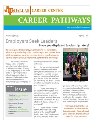 CAREER CENTER

                CAREER PATHWAYS
                                                                               www.utdallas.edu/career


Volume 9 | Issue 2                                                                               Spring | 2011


Employers Seek Leaders
                                          Have you displayed leadership lately?
It’s no surprise that employers are looking for candidates
who display leadership skills. Leadership is much more than
a title or position, so when communicating your leadership
abilities to prospective employers, consider the following:
1.      Do you take initiative?     create opportunities to make a
Do you assess a need for            difference.
something and take initiative
                                    2.       Do you set the example?
to address that need? Starting
                                    There’s certainly power in the
a club, stepping up as the team
                                    ability to influence others. Do you
leader in a group project, or
                                    set a positive example for your
adjusting your schedule to
                                    peers or mentees to follow? Are
take care of a family member
                                    you the first to set the standard
are examples of how to
                                    on how things are done? Leaders
demonstrate your willingness to                                                 Student Leadership Awards
                                    are often rewarded for creativity
                                    and innovation.                       get along with you.” Your ability
 IN THIS
           Issue                    3.      Do you have integrity?
                                    Do you follow through on your
                                    commitments such as meeting
                                                                          to respect individual’s differences
                                                                          and bring others together to
                                                                          meet one common goal can
  1 Leading Have you displayed      deadlines, turning in work on         demonstrate your effectiveness
    leasdership lately?             time? Are you honest? Have you        as a leader. Do you value other
  2 Student Success Achieving       established and earned the trust      people’s opinions? Can you work
    Tier 1                                                                with someone you may not like?
                                    of others? Do you take pride in
  2 Community Service
    Jobs
                                    your work?
                                                                           There’s an argument as to
  3 Explore the WOW!                4.     Do you respect others?
    Opportunity to Job Shadow                                              whether or not leaders are
                                    John C. Maxwell, bestselling
  4 Resumes Creating a Checklist    author of the book The 360°           born or made. Regardless of
  5 Events
                                    Leader states that “People won’t      your position, there is always
                                    go along with you if they can’t         room for improvement!  1
 