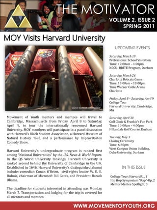 THE MOTIVATOR
                                                                         VOLUME 2, ISSUE 2
                                                                             SPRING 2011

MOY Visits Harvard University
                                                                             UPCOMING EVENTS

                                                                         Saturday, March 19
                                                                         Professional School Visitation
                                                                         Time: 10:00am – 1:00pm
                                                                         NCCU- BRITE Program, Durham

                                                                         Saturday, March 26
                                                                         Charlotte Bobcats Game
                                                                         Time: 10:00am – 10:00pm
                                                                         Time Warner Cable Arena,
                                                                         Charlotte

                                                                         Friday, April 8 – Saturday, April 9
                                                                         College Tour
                                           source facebook.com/harvard
                                                                         Harvard University, Cambridge,
                                                                         MA

Movement of Youth mentors and mentees will travel to                     Saturday, April 30
Cambridge, Massachusetts from Friday, April 8 to Saturday,               Golf Clinic & Frankie’s Fun Park
April 9, to tour the internationally renowned Harvard                    Time: 10:00am – 4:00pm
University. MOY members will participate in a panel discussion           Hillandale Golf Course, Durham
with Harvard’s Black Student Association, a Harvard Museum of
Natural History Tour, and a performance by ImprovBoston                  Tuesday, May 3
Comedy Show.                                                             Closing Ceremony
                                                                         Time: 6:30pm
                                                                         West Campus Union Building,
Harvard University’s undergraduate program is ranked first               Duke University, Durham
among “National Universities” by the U.S. News & World Report.
In the QS World University rankings, Harvard University is
ranked second behind the University of Cambridge in the U.K.
Established in 1646, Harvard University’s distinguished alumni                     IN THIS ISSUE
include: comedian Conan O’Brien, civil rights leader W. E. B.
Dubois, chairman of Microsoft Bill Gates, and President Barack           College Tour: Harvard U., 1
Obama.                                                                   Hip Hop Symposium “Rap”-Up, 2
                                                                         Mentor Mentee Spotlight, 3
The deadline for students interested in attending was Monday,
March 7. Transportation and lodging for the trip is covered for
all mentors and mentees.

                                            WWW.MOVEMENTOFYOUTH.ORG
 