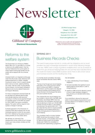 Newsletter
                                                                                                216 West George Street
                                                                                                    Glasgow G2 2PQ
                                                                                              Telephone 0141 226 8484
                                                                                               Facsimile 0141 204 4387
                                                                                             Email info@gillilandca.com

            Gilliland & Company                                                      Registered to carry on audit work and regulated for a
                                                                                         range of investment business activities by the
                     Chartered Accountants                                              Institute of Chartered Accountants of Scotland




Reforms to the                                    SPRING 2011

welfare system                                    Business Records Checks
The Government is to introduce a Welfare          The need to keep proper records to comply with tax obligations and so avoid
Reform Bill in 2011 to give effect to a number    penalties has been increasingly emphasised in recent times following changes
of reforms to the welfare system. Over the        in tax law. HMRC have a range of guidance available which can be accessed at
next two Parliaments the current system of
                                                  www.hmrc.gov.uk/record-keeping/index.htm and yet they have indicated that in
means-tested working-age benefits and tax
credits will be replaced with the Universal       the small and medium sized (SME) business sector there is still concern about
Credit.                                           poor business records and the resulting loss of tax.
Universal Credit is an integrated working-age
                                                  In a recently issued consultation document            that will establish:
credit that will provide a basic allowance with
                                                  known as Business Records Checks HMRC
additional elements for children, disability,     state:                                                •	 a clear understanding of record keeping
housing and caring. It aims to support people                                                              obligations
both in and out of work, replacing Working        ‘The loss of tax through poor record keeping,
                                                                                                        •	 the level of penalties that significant record
Tax Credit, Child Tax Credit, Housing Benefit,    particularly in the current economic climate,
                                                                                                           keeping failures should attract in order to
Income Support, income-based Jobseeker’s          cannot continue and HMRC is, therefore,
                                                                                                           change behaviour
Allowance and income-related Employment           determined to use the powers at its disposal
and Support Allowance.                            to improve business record keeping and so             •	 whether an SME should be allowed a period
                                                  reduce the loss to the Exchequer that stems              of time to make necessary changes to
For those in employment Universal Credit will     from poor business records’.                             bring records up to standard before being
be calculated and delivered electronically,                                                                penalised.
automatically adjusting credit payments           They indicate that poor record keeping may
                                                  be a problem in around 40% of all SME sized           If you would like to discuss the nature and
according to monthly income reported through
                                                  businesses. Accordingly HMRC have now                 extent of record keeping requirements for your
an upgraded version of the PAYE tax system
                                                  announced in the consultation document that           business please do not hesitate to contact us
(on which HMRC has issued consultation
                                                  they are planning to check up to 50,000 SME           for further advice.
papers). The system will thus respond more        business records annually in a new initiative
quickly to changes in earnings.                   commencing in the second half of 2011. They
                                                  also state that they intend to impose penalties
A phased approach to the introduction of
                                                  for significant record keeping failures as a
Universal Credit will be adopted with the first   means of bringing about an improvement in
individuals expected to enter the new system      record keeping.
from 2013, followed by the gradual closure of
existing benefits and Tax Credits claims.         The consultation itself is not about whether
                                                  HMRC should have the powers to check
We will keep you informed of key                  business records, or the penalties which ensue
developments as they unfold as such changes       for failure as these powers and penalties
impact upon many workers, families and their      already exist. Rather the consultation is
businesses.                                       concerned with implementing a programme




www.gillilandca.com
                                                                                                                                             Gilliland & Company
 