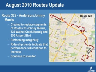 August 2010 Routes Update Route 323 - Anderson/Johnny Morris Created to replace segments of Routes 23 Johnny Morris, 339 Walnut Creek/Koenig and 350 Airport Blvd  Performing marginally Ridership trends indicate that performance will continue to increase  Continue to monitor  Route 323 Johnny Morris Anderson Ln 