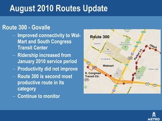 August 2010 Routes Update Route 300 - Govalle Improved connectivity to Wal-Mart and South Congress Transit Center Ridership increased from January 2010 service period Productivity did not improve Route 300 is second most productive route in its category Continue to monitor Parker Ln. Oltorf S. Congress Transit Ctr. Walmart Route 300 