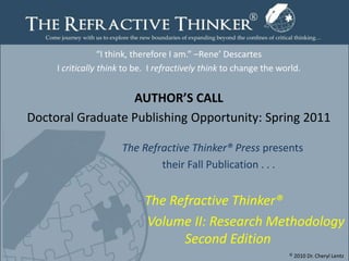 “I think, therefore I am.” –Rene’ Descartes,[object Object],I critically think to be.  I refractively think to change the world. ,[object Object],AUTHOR’S CALL,[object Object],Doctoral Graduate Publishing Opportunity: Spring 2011,[object Object], ,[object Object],				  The Refractive Thinker® Press presents ,[object Object],					    their Fall Publication . . . ,[object Object],The Refractive Thinker®,[object Object],Volume II: Research Methodology                                  Second Edition,[object Object],© 2010 Dr. Cheryl Lentz,[object Object],Page1,[object Object]