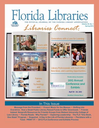 Libraries Connect:
                                                                                       Volume 55, No. 1
                                                                                           Spring 2012




                                              Generations with a Love for Learning

                                Users with
                               Information




                                              Library Professionals with Each Other,
                                              New Ideas, and Learning Opportunities

                                                               Florida Library Association
                              Patrons
                                with                           2012 Annual
                            Technology                        Conference and
                                and                              Exhibits
                          Internet Access
                                                                  April 18 - 20, 2012
                                                                Wyndham Orlando Resort




                                 In This Issue
       Message from the President • Vivace! Music for the Masses • Shifting into
   Overdrive: How a Small Public Library Raised Funds to Offer Downloads • Friends
   Indeed: Nonprofit Resources for Friends Groups from Stetson University College of
Law Library • Florida Reads: Why Florida? • Exploring Leadership: The FLA “One Book,
One State” Program • Snapshot: A Day in the Life of Florida Libraries • Floridiana with a
             Twist: PRINT IT! • 2012 FLA Conference and Exhibits Preview
 