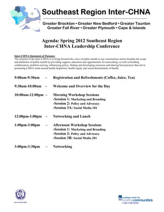 Inter-
                         Southeast Region Inter-CHNA
                          Greater Brockton • Greater New Bedford • Greater Taunton
                            Greater Fall River • Greater Plymouth • Cape & Islands


                         Agenda: Spring 2012 Southeast Region
                          Inter-CHNA Leadership Conference
Inter-CHNA Statement of Purpose:
The mission of the Inter-CHNA is to bring forward the voice of public health in our communities and to broaden the scope
and definition of public health by providing support, education and opportunities for networking, as well as building
collaboration, problem-solving, influencing policy, finding and developing resources and sharing best practices that aid in
promoting CHNA work around health disparities, health equity and social determinants of health.


9:00am-9:30am               –       Registration and Refreshments (Coffee, Juice, Tea)

9:30am-10:00am –                    Welcome and Overview for the Day

10:00am-12:00pm –                   Morning Workshop Sessions
                                    -Session 1: Marketing and Branding
                                    -Session 2: Policy and Advocacy
                                    -Session 3A: Social Media 101

12:00pm-1:00pm –                    Networking and Lunch

1:00pm-3:00pm                –      Afternoon Workshop Sessions
                                    -Session 1: Marketing and Branding
                                    -Session 2: Policy and Advocacy
                                    -Session 3B: Social Media 201

3:00pm-3:30pm                –      Networking
 