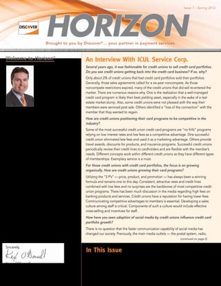 Issue 7 – Spring 2012




                             Brought to you by Discover ® ... your partner in payment services


Welcome to Horizon                SM

                                                      An Interview With ICUL Service Corp.
                      There are many positive         Several years ago, it was fashionable for credit unions to sell credit card portfolios.
                      signs that economic             Do you see credit unions getting back into the credit card business? If so, why?
                      recovery is on the horizon
                                                      Only about 2% of credit unions that had credit card portfolios sold their portfolios.
                      and although it continues
                                                      Generally, those sales agreements called for a six-year noncompete. As those
                      to be a challenging year
                                                      noncompete restrictions expired, many of the credit unions that did sell re-entered the
                      for our financial institution
                                                      market. There are numerous reasons why. One is the realization that a well-managed
                      and credit union partners,
                                                      credit card program is likely their best yielding asset, especially in the wake of a real
                      we are committed
                                                      estate market slump. Also, some credit unions were not pleased with the way their
                      to helping you grow
                                                      members were serviced post sale. Others identified a “loss of the connection” with the
                      membership through
                                                      member that they wanted to regain.
innovative credit card products and services.
                                                      How are credit unions positioning their card programs to be competitive in the
In this issue of Horizon, we have included
                                                      industry?
insightful articles that address several topics
of interest to our issuers. George Fiegle, chief      Some of the most successful credit union credit card programs are “no frills” programs
operating officer of ICUL Service Corporation,        relying on low interest rates and low fees as a competitive advantage. One successful
does an in-depth interview with us concerning         credit union eliminated late fees and used it as a marketing advantage. Others provide
the challenges of card growth in the credit           travel awards, discounts for products, and insurance programs. Successful credit unions
union marketplace. Mark Arnold, CCUE and              periodically review their credit lines to cardholders and are flexible with the member’s
president of On the Mark Strategies, shares           needs. Different concepts work within different credit unions as they have different types
his thoughts on generational marketing                of memberships. Exemplary service is a must.
and how credit unions can use generational            For those credit unions with credit card portfolios, the focus is on growing
characteristics to improve results. Advantage         organically. How are credit unions growing their card programs?
Consulting takes a look at the development
                                                      Utilizing the “3 P’s” — price, product, and promotion — has always been a winning
of co-branding and its role in the growth of
                                                      formula and remains one to this day. Consistent, attractive rates and credit lines
credit cards.
                                                      combined with low fees and no surprises are the backbones of most competitive credit
There’s a lot of buzz about our new                   union programs. There has been much discussion in the media regarding high fees on
partnership with INDYCAR, so be sure to               banking products and services. Credit unions have a reputation for having lower fees.
catch that article. It’s one more way we have         Communicating competitive advantages to members is essential. Developing a sales
been working with our issuing partners to             culture among staff is critical. Components of such a culture would include effective
drive cardmember loyalty through exclusive            cross-selling and incentives for staff.
program benefits.
                                                      How have you seen adoption of social media by credit unions influence credit card
We look forward to seeing you at the                  portfolio growth?
upcoming Card Forum and Expo. Please stop
                                                      There is no question that the faster communication capability of social media has
by our booth or join us at our reception on
                                                      changed our society. Previously, the main media outlets — the postal system, radio,
Thursday, May 10, from 7:00–9:00 p.m., at the
                                                                                                                                (continued on page 2)
ChampionsGate Room, lobby level.
Sincerely,
                                                      In This Issue
                                                      Generational Marketing Improves Results................................................... 2
Kevin O’Donnell		                                     Washington Viewpoint.. .......................................................................... 4
Group Executive, Credit Issuance                      Did You Know? . . .................................................................................. 5
                                                      Co-Branding Opportunities Continue to Create Profitable Partnerships.. ............ 6
                                                      Monitoring of Accounts Can Detect Illicit Activity ......................................... 6
 