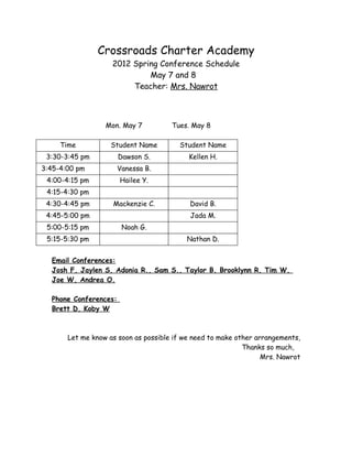 Crossroads Charter Academy
                    2012 Spring Conference Schedule
                             May 7 and 8
                         Teacher: Mrs. Nawrot



                  Mon. May 7          Tues. May 8

     Time          Student Name         Student Name
 3:30-3:45 pm          Dawson S.           Kellen H.
3:45-4:00 pm           Vanessa B.
 4:00-4:15 pm          Hailee Y.
 4:15-4:30 pm
 4:30-4:45 pm       Mackenzie C.           David B.
 4:45-5:00 pm                              Jada M.
 5:00-5:15 pm           Noah G.
 5:15-5:30 pm                             Nathan D.


  Email Conferences:
  Josh F, Jaylen S, Adonia R., Sam S., Taylor B, Brooklynn R, Tim W,
  Joe W, Andrea O.

  Phone Conferences:
  Brett D, Koby W



       Let me know as soon as possible if we need to make other arrangements,
                                                            Thanks so much,
                                                                  Mrs. Nawrot
 