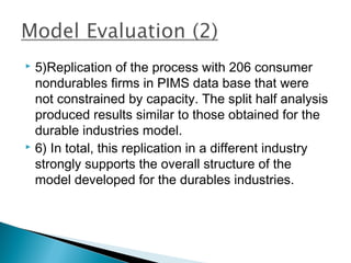  5)Replication of the process with 206 consumer
  nondurables firms in PIMS data base that were
  not constrained by capacity. The split half analysis
  produced results similar to those obtained for the
  durable industries model.
 6) In total, this replication in a different industry

  strongly supports the overall structure of the
  model developed for the durables industries.
 