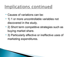  Causes of variations can be:
 1) 1 or more uncontrollable variables not

  discovered in the study.
 2) Short term competitive strategies such as

  buying market share.
 3) Particularly effective or ineffective uses of

  marketing expenditures.
 