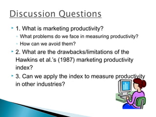    1. What is marketing productivity?
    ◦ What problems do we face in measuring productivity?
    ◦ How can we avoid them?
 2. What are the drawbacks/limitations of the
  Hawkins et al.’s (1987) marketing productivity
  index?
 3. Can we apply the index to measure productivity

  in other industries?
 