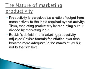    Productivity is perceived as a ratio of output from
    some activity to the input required by that activity.
    Thus, marketing productivity is: marketing output
    divided by marketing input.
   Bucklin's definition of marketing productivity
    adjusted Sevin's formula for inflation over time
    became more adequate to the macro study but
    not to the firm level.
 