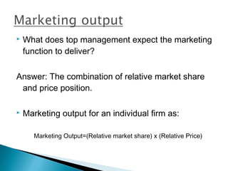    What does top management expect the marketing
    function to deliver?

Answer: The combination of relative market share
 and price position.

   Marketing output for an individual firm as:

       Marketing Output=(Relative market share) x (Relative Price)
 