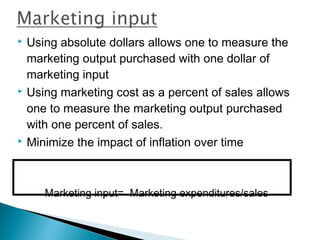  Using absolute dollars allows one to measure the
  marketing output purchased with one dollar of
  marketing input
 Using marketing cost as a percent of sales allows

  one to measure the marketing output purchased
  with one percent of sales.
 Minimize the impact of inflation over time




     Marketing input= Marketing expenditures/sales
 