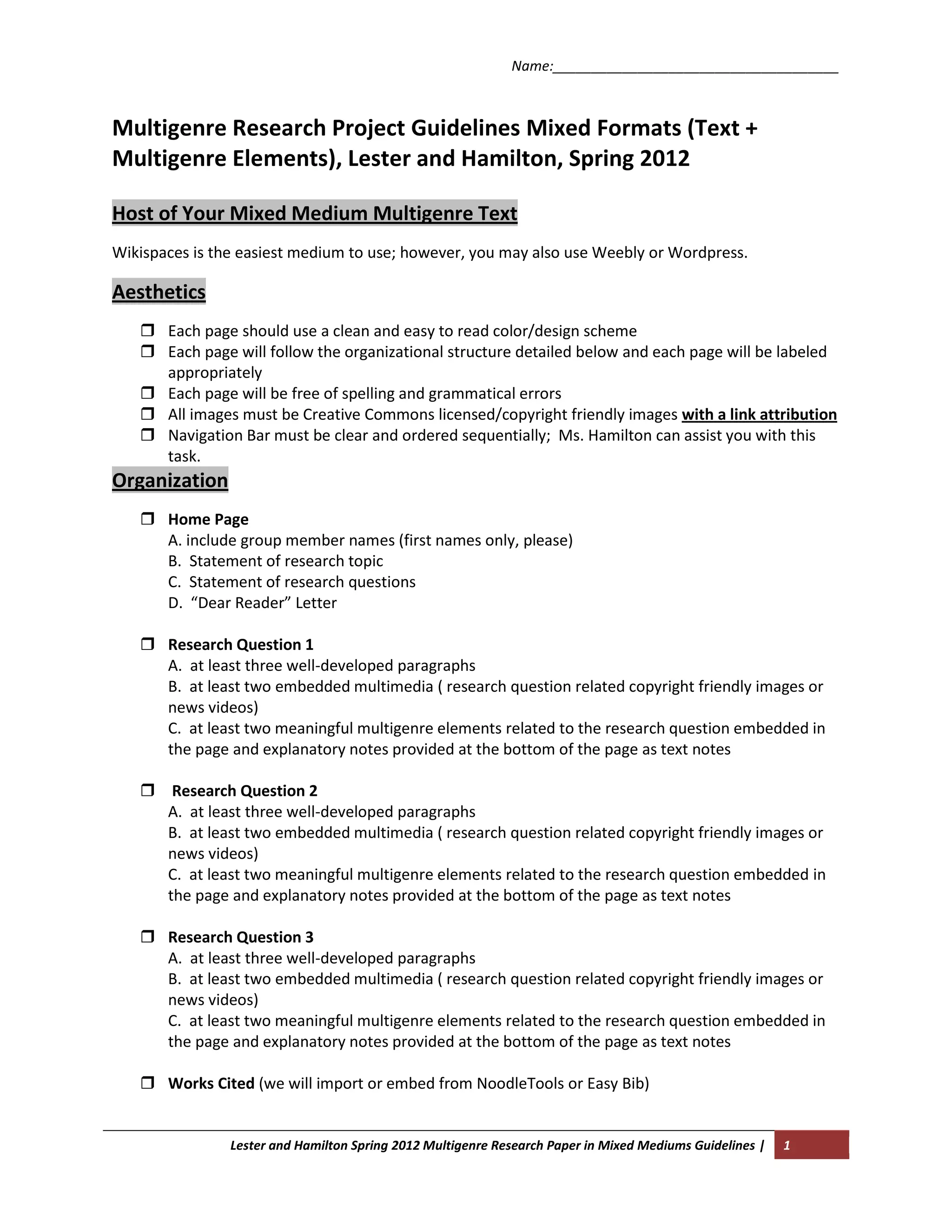 Name:_____________________________________



Multigenre Research Project Guidelines Mixed Formats (Text +
Multigenre Elements), Lester and Hamilton, Spring 2012

Host of Your Mixed Medium Multigenre Text
Wikispaces is the easiest medium to use; however, you may also use Weebly or Wordpress.

Aesthetics
    Each page should use a clean and easy to read color/design scheme
    Each page will follow the organizational structure detailed below and each page will be labeled
     appropriately
    Each page will be free of spelling and grammatical errors
    All images must be Creative Commons licensed/copyright friendly images with a link attribution
    Navigation Bar must be clear and ordered sequentially; Ms. Hamilton can assist you with this
     task.
Organization
    Home Page
     A. include group member names (first names only, please)
     B. Statement of research topic
     C. Statement of research questions
     D. “Dear Reader” Letter

    Research Question 1
     A. at least three well-developed paragraphs
     B. at least two embedded multimedia ( research question related copyright friendly images or
     news videos)
     C. at least two meaningful multigenre elements related to the research question embedded in
     the page and explanatory notes provided at the bottom of the page as text notes

    Research Question 2
     A. at least three well-developed paragraphs
     B. at least two embedded multimedia ( research question related copyright friendly images or
     news videos)
     C. at least two meaningful multigenre elements related to the research question embedded in
     the page and explanatory notes provided at the bottom of the page as text notes

    Research Question 3
     A. at least three well-developed paragraphs
     B. at least two embedded multimedia ( research question related copyright friendly images or
     news videos)
     C. at least two meaningful multigenre elements related to the research question embedded in
     the page and explanatory notes provided at the bottom of the page as text notes

    Works Cited (we will import or embed from NoodleTools or Easy Bib)


                Lester and Hamilton Spring 2012 Multigenre Research Paper in Mixed Mediums Guidelines |   1
 