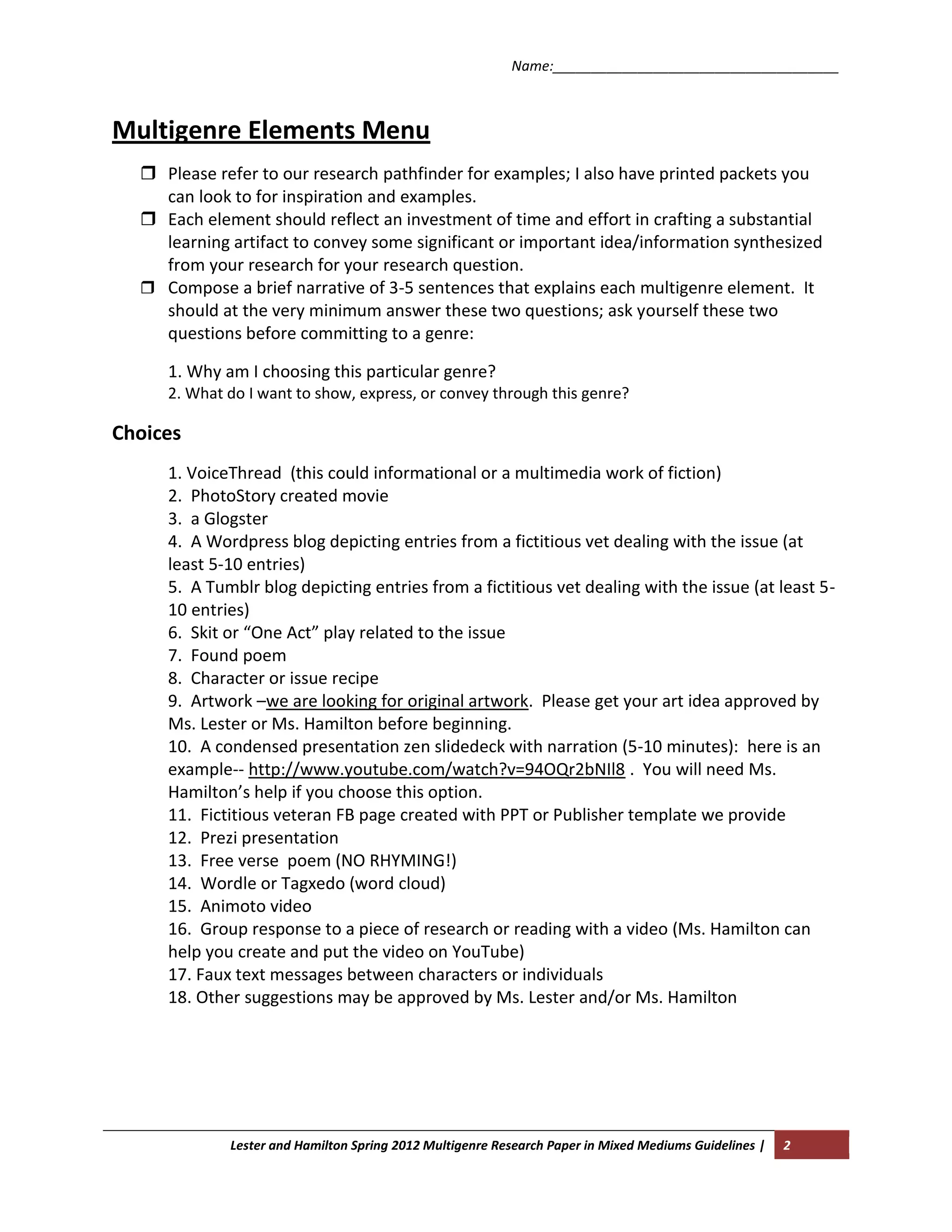 Name:_____________________________________



Multigenre Elements Menu
   Please refer to our research pathfinder for examples; I also have printed packets you
    can look to for inspiration and examples.
   Each element should reflect an investment of time and effort in crafting a substantial
    learning artifact to convey some significant or important idea/information synthesized
    from your research for your research question.
   Compose a brief narrative of 3-5 sentences that explains each multigenre element. It
    should at the very minimum answer these two questions; ask yourself these two
    questions before committing to a genre:

     1. Why am I choosing this particular genre?
     2. What do I want to show, express, or convey through this genre?

Choices
     1. VoiceThread (this could informational or a multimedia work of fiction)
     2. PhotoStory created movie
     3. a Glogster
     4. A Wordpress blog depicting entries from a fictitious vet dealing with the issue (at
     least 5-10 entries)
     5. A Tumblr blog depicting entries from a fictitious vet dealing with the issue (at least 5-
     10 entries)
     6. Skit or “One Act” play related to the issue
     7. Found poem
     8. Character or issue recipe
     9. Artwork –we are looking for original artwork. Please get your art idea approved by
     Ms. Lester or Ms. Hamilton before beginning.
     10. A condensed presentation zen slidedeck with narration (5-10 minutes): here is an
     example-- http://www.youtube.com/watch?v=94OQr2bNIl8 . You will need Ms.
     Hamilton’s help if you choose this option.
     11. Fictitious veteran FB page created with PPT or Publisher template we provide
     12. Prezi presentation
     13. Free verse poem (NO RHYMING!)
     14. Wordle or Tagxedo (word cloud)
     15. Animoto video
     16. Group response to a piece of research or reading with a video (Ms. Hamilton can
     help you create and put the video on YouTube)
     17. Faux text messages between characters or individuals
     18. Other suggestions may be approved by Ms. Lester and/or Ms. Hamilton




             Lester and Hamilton Spring 2012 Multigenre Research Paper in Mixed Mediums Guidelines |   2
 