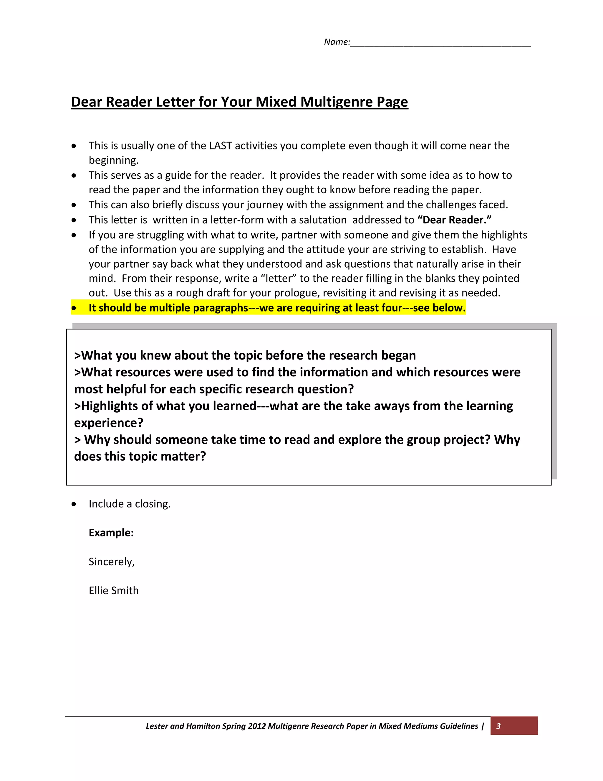 Name:_____________________________________




Dear Reader Letter for Your Mixed Multigenre Page

  This is usually one of the LAST activities you complete even though it will come near the
  beginning.
  This serves as a guide for the reader. It provides the reader with some idea as to how to
  read the paper and the information they ought to know before reading the paper.
  This can also briefly discuss your journey with the assignment and the challenges faced.
  This letter is written in a letter-form with a salutation addressed to “Dear Reader.”
  If you are struggling with what to write, partner with someone and give them the highlights
  of the information you are supplying and the attitude your are striving to establish. Have
  your partner say back what they understood and ask questions that naturally arise in their
  mind. From their response, write a “letter” to the reader filling in the blanks they pointed
  out. Use this as a rough draft for your prologue, revisiting it and revising it as needed.
  It should be multiple paragraphs---we are requiring at least four---see below.



>What you knew about the topic before the research began
>What resources were used to find the information and which resources were
most helpful for each specific research question?
>Highlights of what you learned---what are the take aways from the learning
experience?
> Why should someone take time to read and explore the group project? Why
does this topic matter?


  Include a closing.

  Example:

  Sincerely,

  Ellie Smith




                Lester and Hamilton Spring 2012 Multigenre Research Paper in Mixed Mediums Guidelines |   3
 