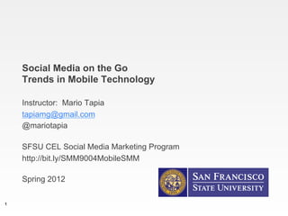 Social Media on the Go
    Trends in Mobile Technology

    Instructor: Mario Tapia
    tapiamg@gmail.com
    @mariotapia

    SFSU CEL Social Media Marketing Program
    http://bit.ly/SMM9004MobileSMM

    Spring 2012

1
 