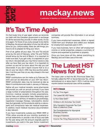 spring
 2012                                          mackay.news
                                                A publication of MacKay LLP Chartered Accountants and Business Advisors




 It’s Tax Time Again
 It’s that lovely time of year again where we reconcile        companies will provide this information in an annual
 our debt with the Canadian government in exchange             summary.
 for all the services they provide. In other words, it’s tax   If you have employment expenses, obtain a signed
 time again. For those of you lucky enough to be clients       T2200 from your employer and collect your receipts
 of MacKay, the actual calculation of your tax bill will be    for employment expenses paid in 2011.
 done for you. Unfortunately, there are still things you
                                                               If you have business, farm or other self employment
 have to do to prepare for filing your return.
                                                               income or rental properties, prepare a summary of
 First of all, gather all your slips. T4s and T5s should       income and expenses by business or property.
 arrive by the end of February, while T3s and T5013s
                                                               Once you have done all this, deliver everything to
 should arrive by the end of March. It is important to
                                                               MacKay and we’ll take care of the rest.
 make sure that, if you get a slip, it is reported on your
 tax return. Occasionally you may find or receive a slip


                                                               The Latest HST
 after we have filed your tax return. It is important to
 contact us and let us know about the slip you just
 discovered. If you don’t report income that is on a
 slip on your tax return, CRA may levy punitive penal-
 ties, if not this year then on any slip missed in the next
 three years.
                                                               News for BC
 RRSP contributions can be made up to February 29,             The basic plan is that the BC Provincial Sales Tax,
 2012 and can be deducted on your 2011 tax return.             formally called the PST or Social Services Tax, will be
 RRSP contribution slips may be received as late as            reintroduced on or about April 1, 2013. It will be many
 March if contributions are made in January or February.       months before transitional rules will be available.

 Gather all your medical receipts; some pharmacies
 will provide you with an annual summary if you have             inthisissue
 a large number of prescriptions throughout the year.            It’s Tax Time Again                              1
 Common medical receipts include prescriptions,
 dentist fees and optometrist fees. Depending upon               The Latest BC HST News                           1
 your province or territory of residence physiotherapy,          Is Your Data Safe?                               2
 registered massage therapy, naturopathic doctor
                                                                 Children’s Art Activities Tax Credit             3
 fees (but generally not the products sold by a naturo-
 path) and chiropractor fees are medical expenses.               Why Canada’s Corporate Tax Cuts
 In addition, travel medical insurance documentation             Rate a Collective Cheer                          4
 is also relevant.                                               Tax Considerations for Aboriginal
 If you have investments outside your RRSP, RRIF or              Business Owners                                  5
 TFSA, either provide all your monthly, quarterly or             Change of Address                                5
 annual statements or provide a list of buys and sells
 for the year along with the amount originally paid for          Income Tax Filing Requirements on Death          6
 investments you sold in the year. Some investment

 mackay.news                                  spring2012 • Newsletter                                                 1
 