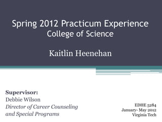 Spring 2012 Practicum Experience
                College of Science

                 Kaitlin Heenehan



Supervisor:
Debbie Wilson
                                           EDHE 5284
Director of Career Counseling
                                     January- May 2012
and Special Programs                      Virginia Tech
 