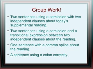 Group Work!
●
    Two sentences using a semicolon with two
    independent clauses about today's
    supplemental reading.
●
    Two sentences using a semicolon and a
    transitional expression between two
    independent clauses about the reading.
●
    One sentence with a comma splice about
    the reading.
●
    A sentence using a colon correctly.
 