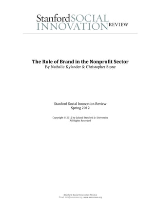 The Role of Brand in the Nonprofit Sector
     By Nathalie Kylander & Christopher Stone




          Stanford Social Innovation Review
                     Spring 2012

         Copyright  2012 by Leland Stanford Jr. University
                       All Rights Reserved




                  Stanford Social Innovation Review
              Email: info@ssireview.org, www.ssireview.org
 