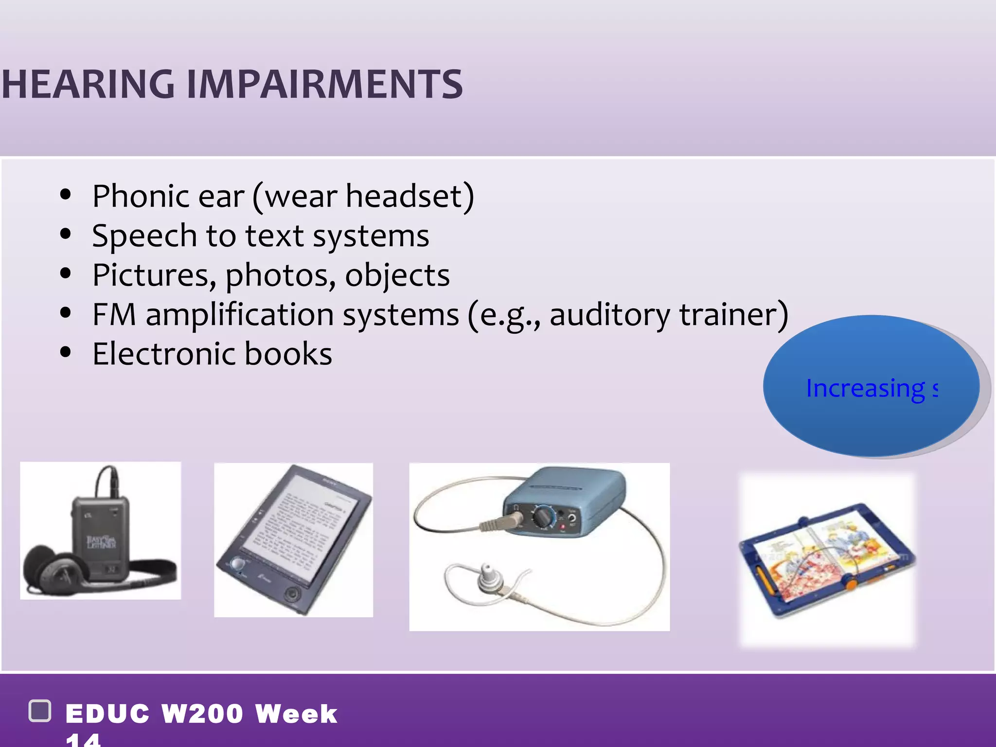 HEARING IMPAIRMENTS

  •   Phonic ear (wear headset)
  •   Speech to text systems
  •   Pictures, photos, objects
  •   FM amplification systems (e.g., auditory trainer)
  •   Electronic books
                                                          Increasing sound




  EDUC W200 Week
 