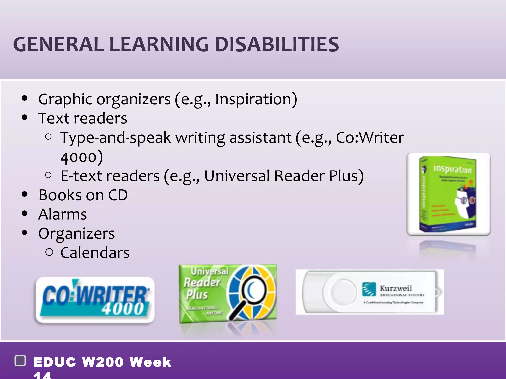 GENERAL LEARNING DISABILITIES

• Graphic organizers (e.g., Inspiration)
• Text readers
   o Type-and-speak writing assistant (e.g., Co:Writer
     4000)
   o E-text readers (e.g., Universal Reader Plus)
• Books on CD
• Alarms
• Organizers
   o Calendars




 EDUC W200 Week
 