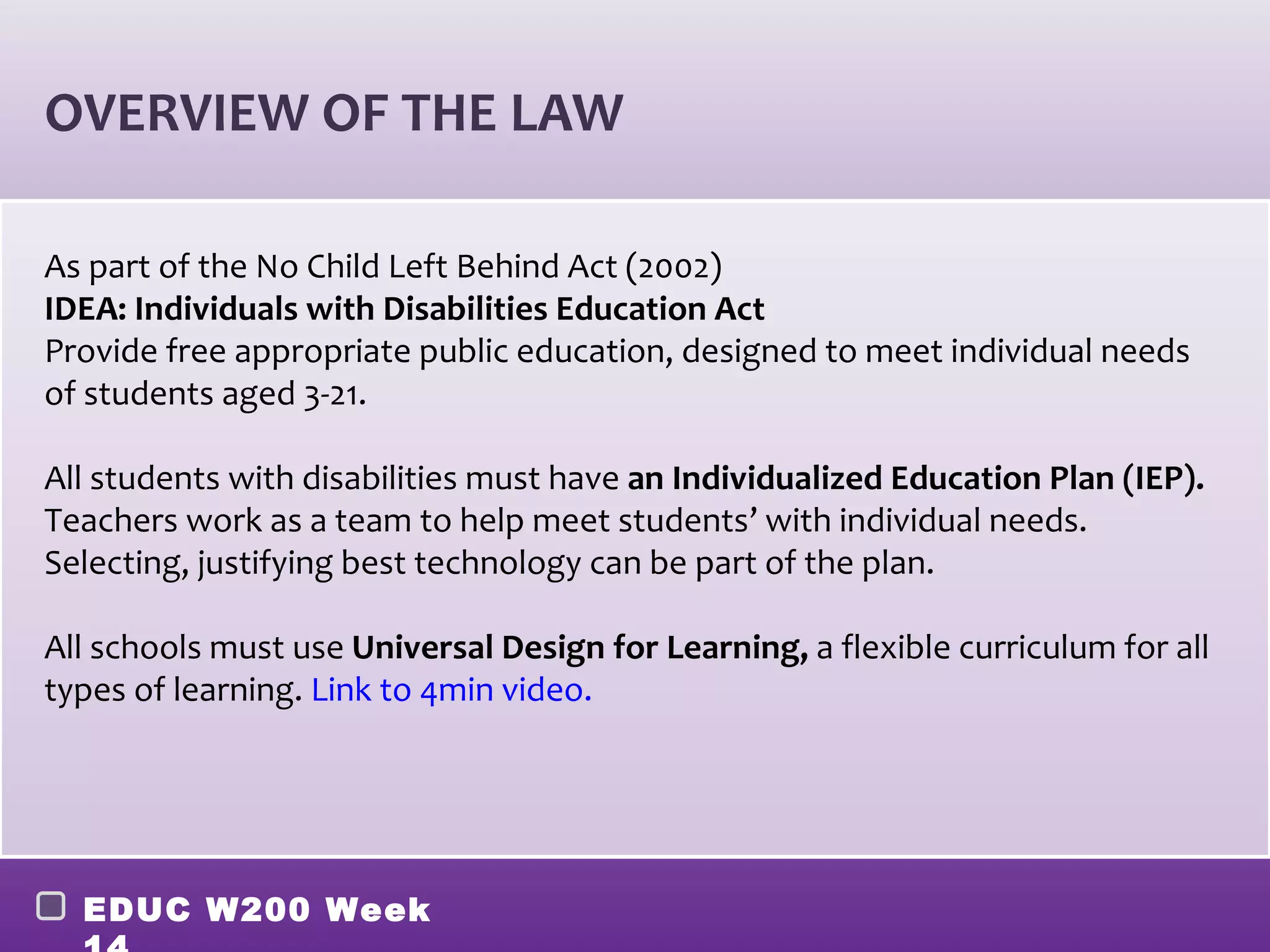 OVERVIEW OF THE LAW

As part of the No Child Left Behind Act (2002)
IDEA: Individuals with Disabilities Education Act
Provide free appropriate public education, designed to meet individual needs
of students aged 3-21.

All students with disabilities must have an Individualized Education Plan (IEP).
Teachers work as a team to help meet students’ with individual needs.
Selecting, justifying best technology can be part of the plan.

All schools must use Universal Design for Learning, a flexible curriculum for all
types of learning. Link to 4min video.




  EDUC W200 Week
 