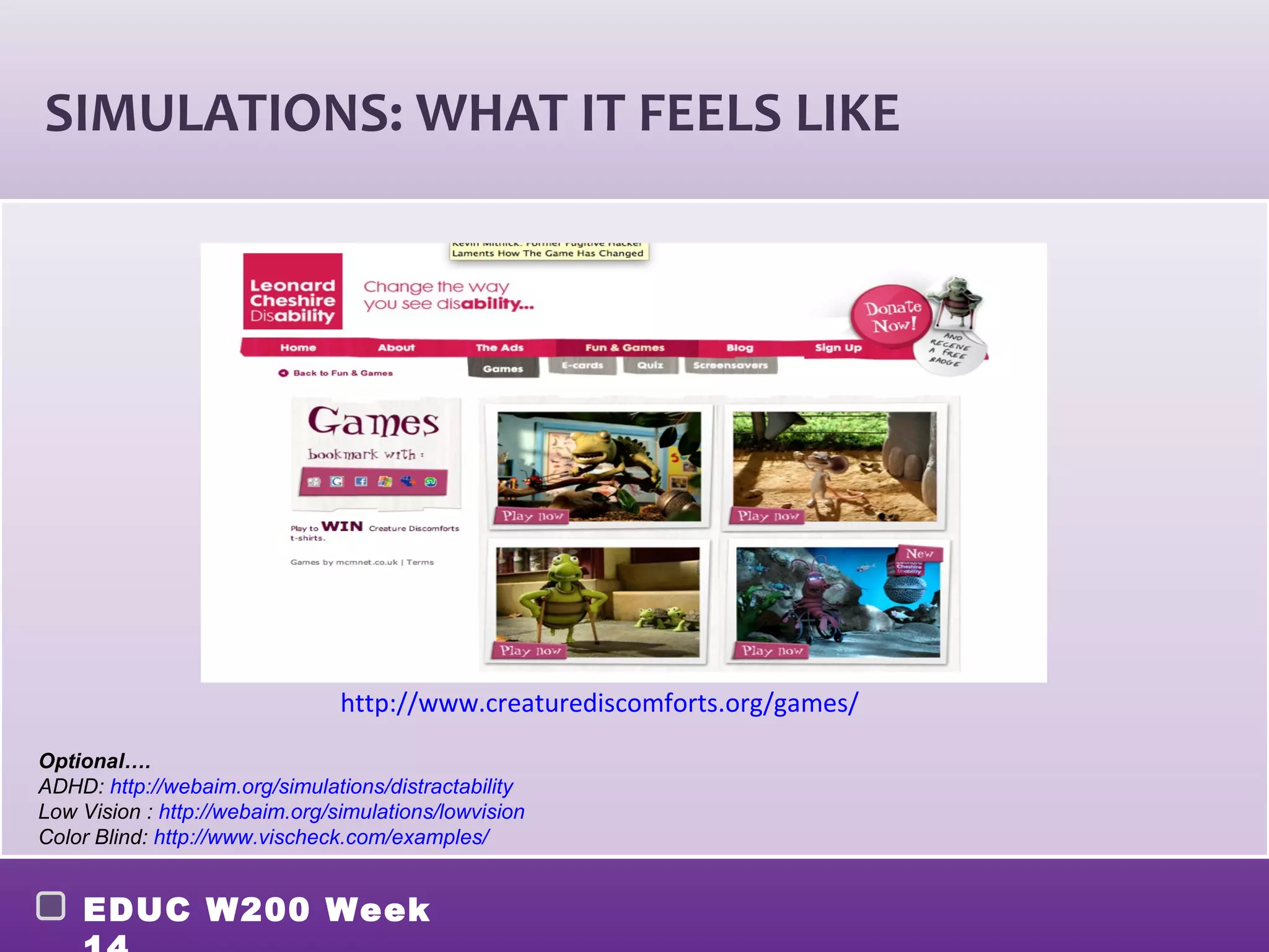 SIMULATIONS: WHAT IT FEELS LIKE




                                http://www.creaturediscomforts.org/games/

Optional….
ADHD: http://webaim.org/simulations/distractability
Low Vision : http://webaim.org/simulations/lowvision
Color Blind: http://www.vischeck.com/examples/


    EDUC W200 Week
 