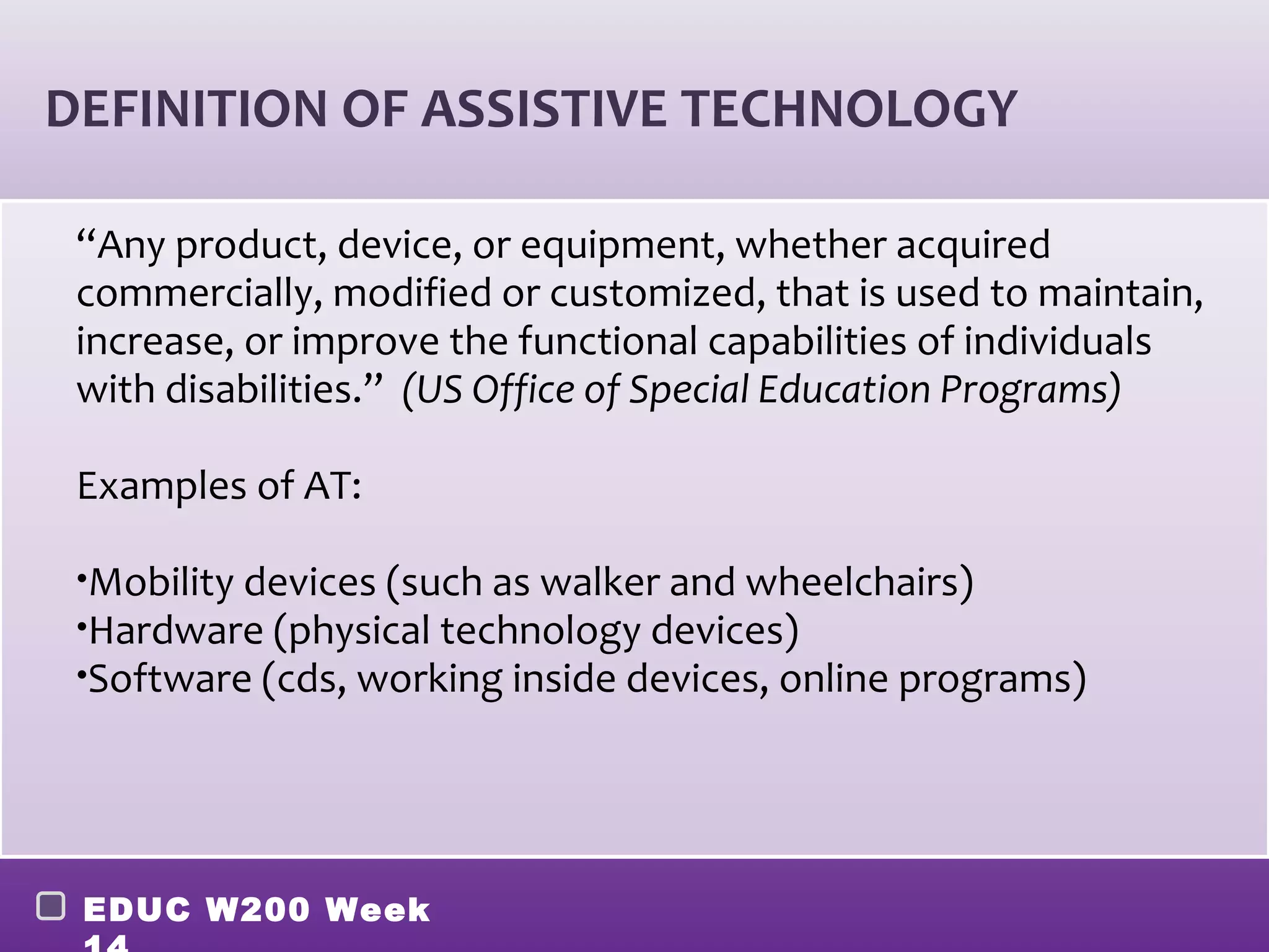 DEFINITION OF ASSISTIVE TECHNOLOGY

 “Any product, device, or equipment, whether acquired
 commercially, modified or customized, that is used to maintain,
 increase, or improve the functional capabilities of individuals
 with disabilities.” (US Office of Special Education Programs)

 Examples of AT:

 •Mobility devices (such as walker and wheelchairs)
 •Hardware (physical technology devices)
 •Software (cds, working inside devices, online programs)




 EDUC W200 Week
 
