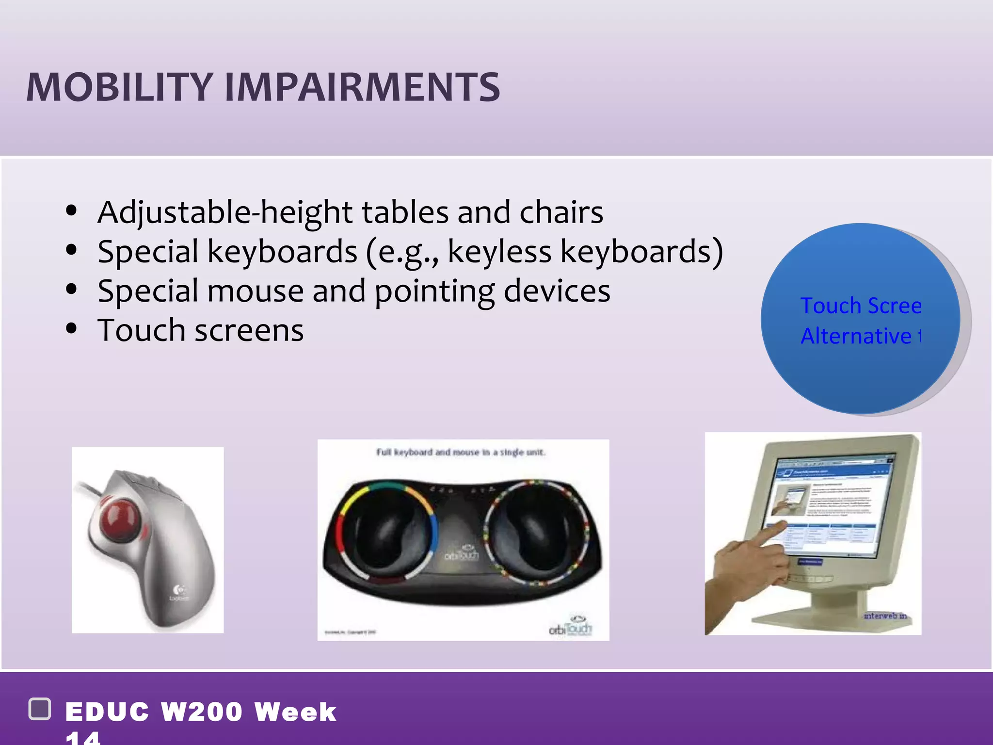 MOBILITY IMPAIRMENTS

 •   Adjustable-height tables and chairs
 •   Special keyboards (e.g., keyless keyboards)
 •   Special mouse and pointing devices            Touch Screen Exam
 •   Touch screens                                 Alternative to IPAD




 EDUC W200 Week
 