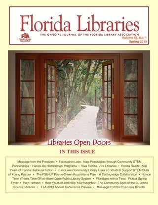 Volume 56, No. 1
Spring 2013
IN THIS ISSUE
Message from the President • Fabrication Labs: New Possibilities through Community STEM
Partnerships • Hands-On Homeschool Programs • Viva Florida, Viva Libraries • Florida Reads: 500
Years of Florida Historical Fiction • East Lake Community Library Uses LEGOs® to Support STEM Skills
of Young Patrons • The FSU-UF Patron-Driven Acquisitions Plan: A Cutting-edge Collaboration • Novice
Teen Writers Take Off at Miami-Dade Public Library System • Floridiana with a Twist: Florida Spring
Fever • Play Partners • Help Yourself and Help Your Neighbor: The Community Spirit of the St. Johns
County Libraries • FLA 2013 Annual Conference Preview • Message from the Executive Director
Libraries Open DoorsLibraries Open DoorsLibraries Open Doors
 