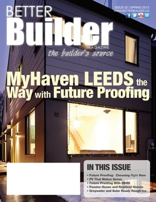 IN THIS ISSUE
• Future Proofing: Choosing Right Now
• PV That Makes Sense
• Future Proofing With HERS
• Passive House and Resilient Homes
• Greywater and Solar Ready Rough-Ins
ISSUE 05 | SPRING 2013
WWW.BETTERBUILDER.CA
BETTER
BuilderMAGAZINE
the builder’s source
MyHaven LEEDSthe
Waywith Future Proofing
 