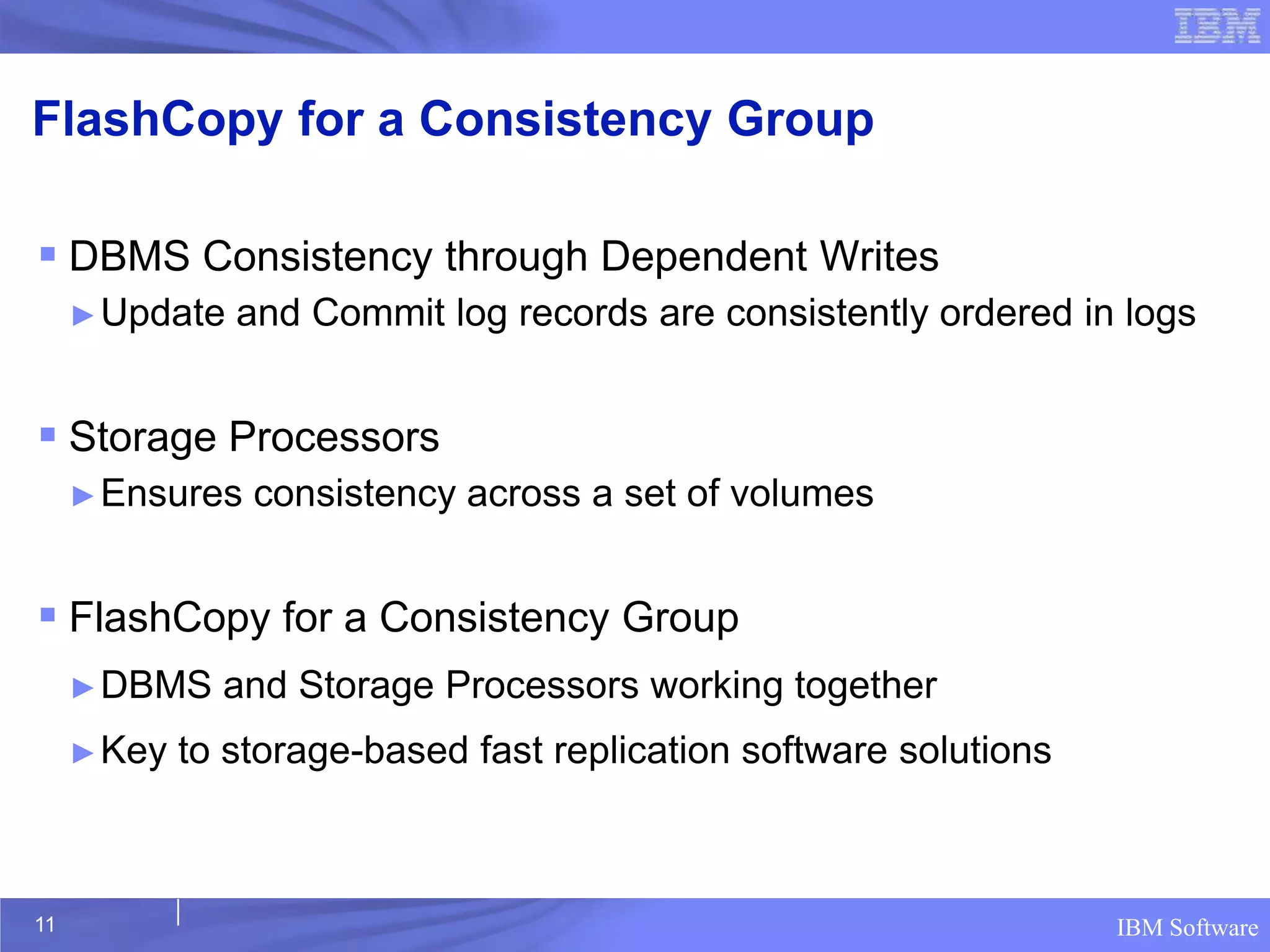 FlashCopy for a Consistency Group

 DBMS Consistency through Dependent Writes
     ► Update   and Commit log records are consistently ordered in logs


 Storage Processors
     ► Ensures   consistency across a set of volumes


 FlashCopy for a Consistency Group
     ► DBMS    and Storage Processors working together
     ► Key   to storage-based fast replication software solutions



11                                                                  IBM Software
 