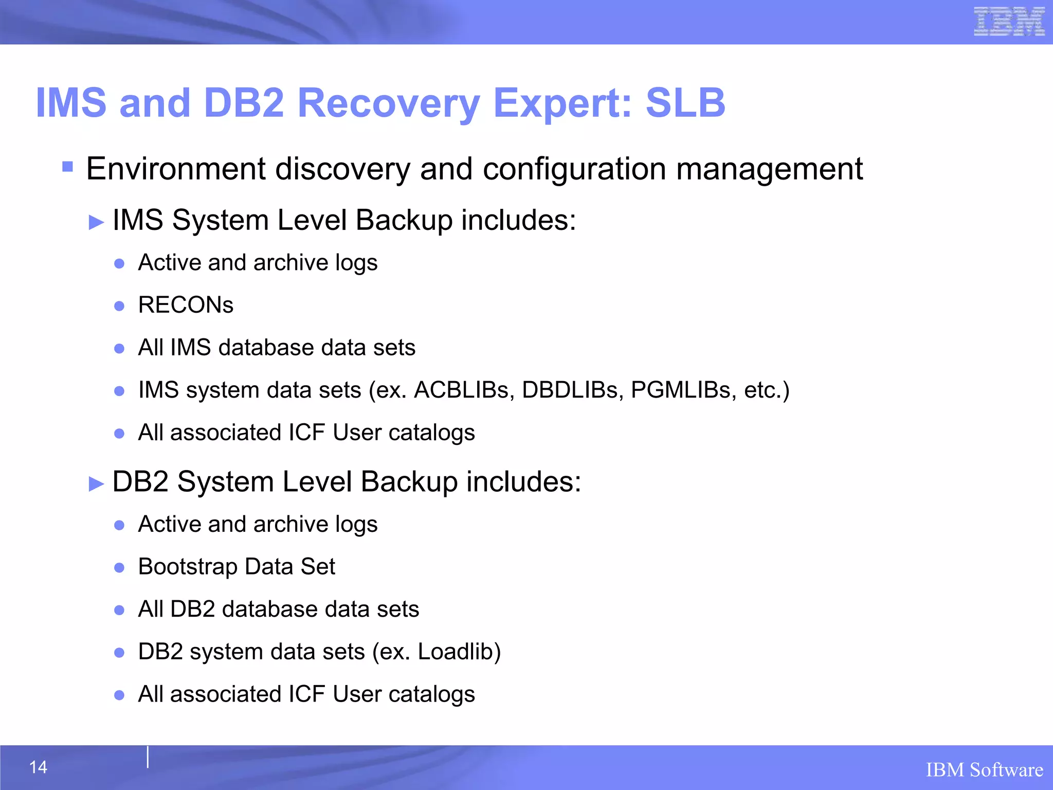 IMS and DB2 Recovery Expert: SLB
      Environment discovery and configuration management
      ► IMS   System Level Backup includes:
        ● Active and archive logs
        ● RECONs
        ● All IMS database data sets
        ● IMS system data sets (ex. ACBLIBs, DBDLIBs, PGMLIBs, etc.)
        ● All associated ICF User catalogs

      ► DB2   System Level Backup includes:
        ● Active and archive logs
        ● Bootstrap Data Set
        ● All DB2 database data sets
        ● DB2 system data sets (ex. Loadlib)
        ● All associated ICF User catalogs


14                                                                     IBM Software
 