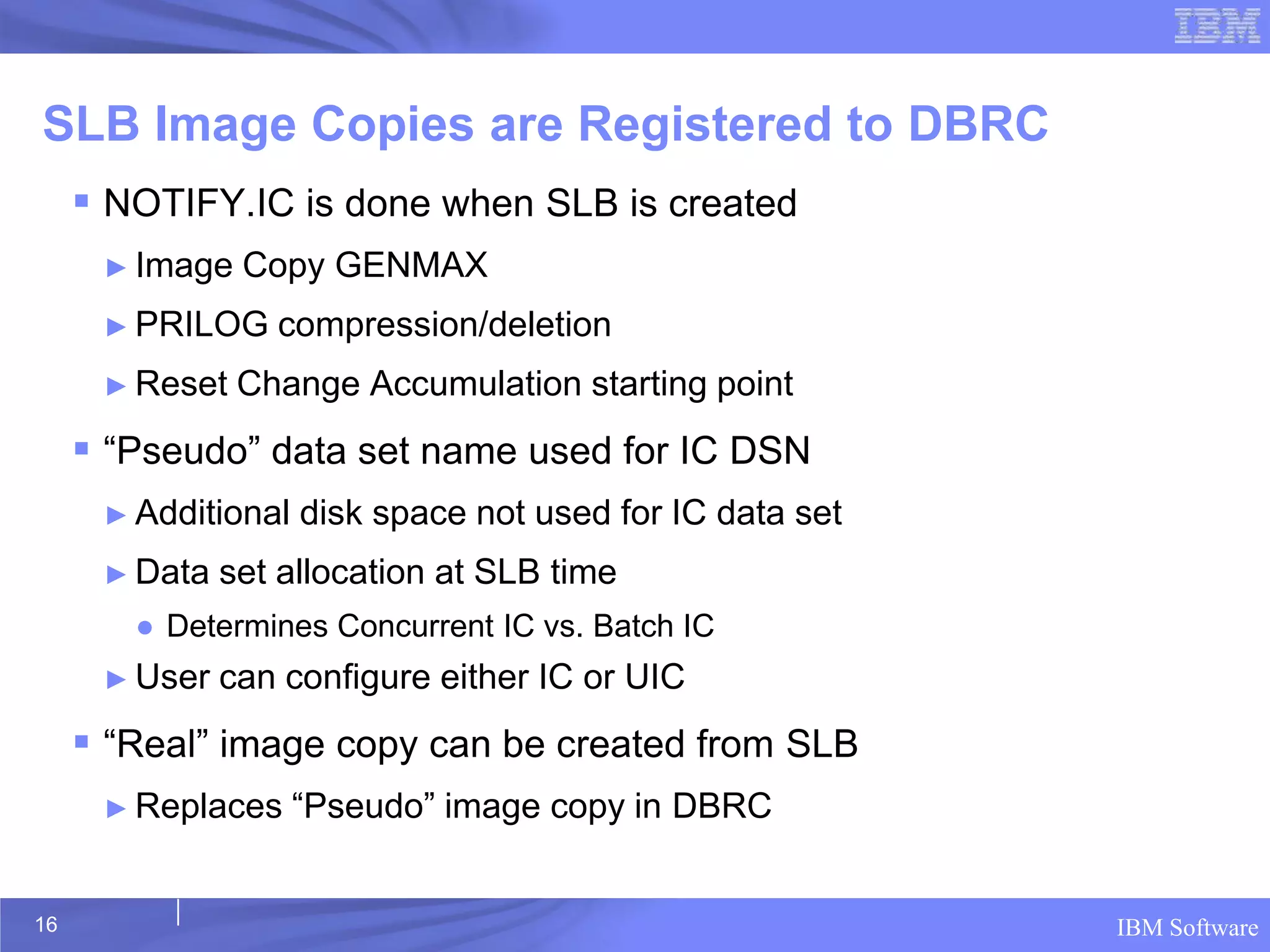 SLB Image Copies are Registered to DBRC
      NOTIFY.IC is done when SLB is created
      ► Image   Copy GENMAX
      ► PRILOG    compression/deletion
      ► Reset   Change Accumulation starting point
      “Pseudo” data set name used for IC DSN
      ► Additional   disk space not used for IC data set
      ► Data   set allocation at SLB time
        ● Determines Concurrent IC vs. Batch IC
      ► User   can configure either IC or UIC
      “Real” image copy can be created from SLB
      ► Replaces     “Pseudo” image copy in DBRC


16                                                         IBM Software
 