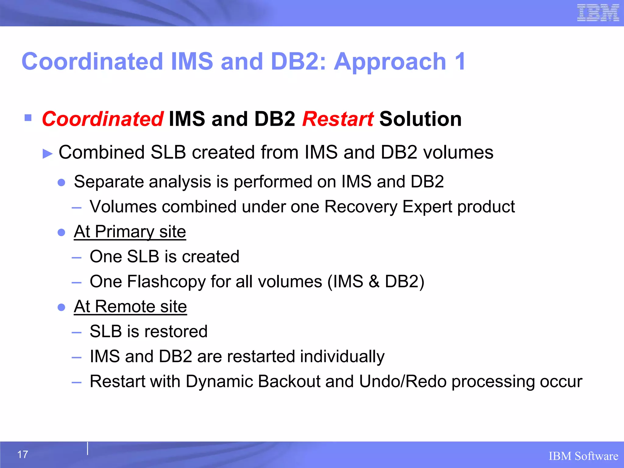 Coordinated IMS and DB2: Approach 1

  Coordinated IMS and DB2 Restart Solution
     ► Combined   SLB created from IMS and DB2 volumes
      ● Separate analysis is performed on IMS and DB2
        – Volumes combined under one Recovery Expert product
      ● At Primary site
        – One SLB is created
        – One Flashcopy for all volumes (IMS & DB2)
      ● At Remote site
        – SLB is restored
        – IMS and DB2 are restarted individually
        – Restart with Dynamic Backout and Undo/Redo processing occur



17                                                              IBM Software
 