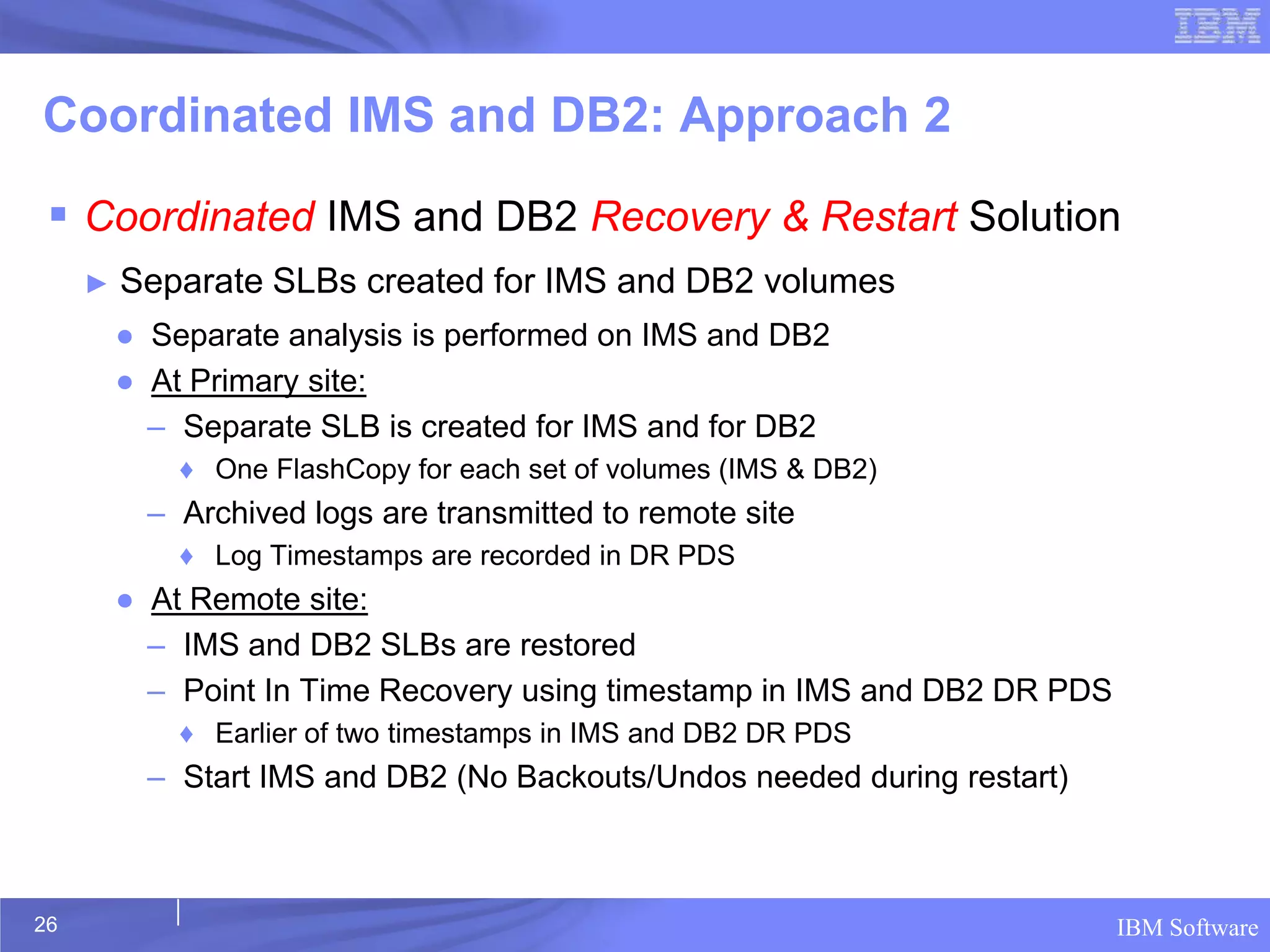 Coordinated IMS and DB2: Approach 2

  Coordinated IMS and DB2 Recovery & Restart Solution
     ►   Separate SLBs created for IMS and DB2 volumes
         ● Separate analysis is performed on IMS and DB2
         ● At Primary site:
           – Separate SLB is created for IMS and for DB2
             ♦ One FlashCopy for each set of volumes (IMS & DB2)
           – Archived logs are transmitted to remote site
             ♦ Log Timestamps are recorded in DR PDS
         ● At Remote site:
           – IMS and DB2 SLBs are restored
           – Point In Time Recovery using timestamp in IMS and DB2 DR PDS
             ♦ Earlier of two timestamps in IMS and DB2 DR PDS
           – Start IMS and DB2 (No Backouts/Undos needed during restart)



26                                                                          IBM Software
 
